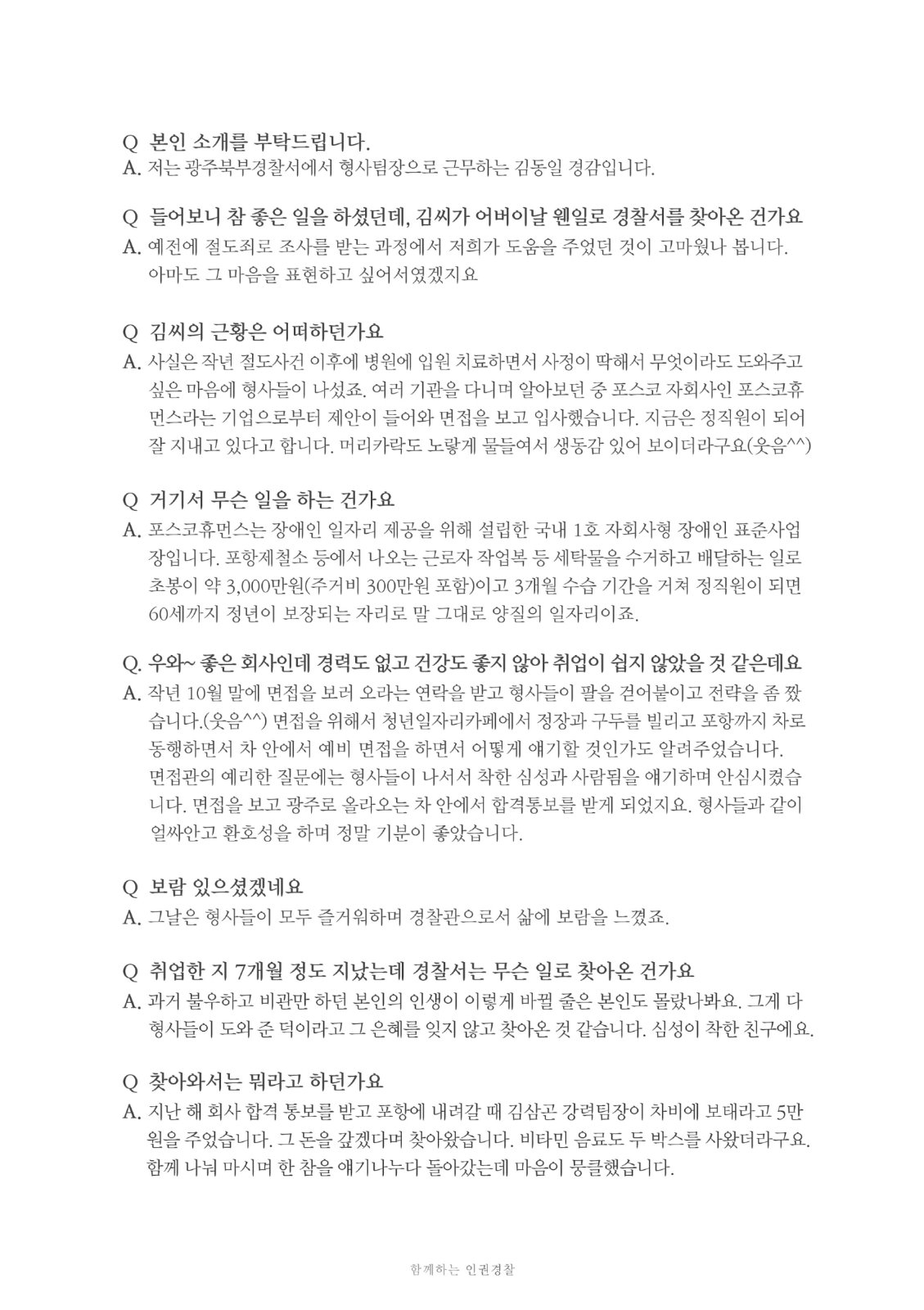 Q 본인 소개를 부탁드립니다. A. 저는 광주북부경찰서에서 형사팀장으로 근무하는 김동일 경감입니다. Q 들어보니 참 좋은 일을 하셨던데, 김씨가 어버이날 웬일로 경찰서를 찾아온 건가요 A. 예전에 절도죄로 조사를 받는 과정에서 저희가 도움을 주었던 것이 고마웠나 봅니다.아마도 그 마음을 표현하고 싶어서였겠지요 Q 김씨의 근황은 어떠하던가요 A. 사실은 작년 절도사건 이후에 병원에 입원 치료하면서 사정이 딱해서 무엇이라도 도와주고싶은 마음에 형사들이 나섰죠. 여러 기관을 다니며 알아보던 중 포스코 자회사인 포스코휴 먼스라는 기업으로부터 제안이 들어와 면접을 보고 입사했습니다. 지금은 정직원이 되어 잘 지내고 있다고 합니다. 머리카락도 노랗게 물들여서 생동감 있어 보이더라구요(웃음^^) Q 거기서 무슨 일을 하는 건가요. A. 포스코휴먼스는 장애인 일자리 제공을 위해 설립한 국내 1호 자회사형 장애인 표준사업장입니다. 포항제철소 등에서 나오는 근로자 작업복 등 세탁물을 수거하고 배달하는 일로 초봉이 약 3,000만원(주거비 300만원 포함)이고 3개월 수습 기간을 거쳐 정직원이 되면 60세까지 정년이 보장되는 자리로 말 그대로 양질의 일자리이죠. Q. 우와~ 좋은 회사인데 경력도 없고 건강도 좋지 않아 취업이 쉽지 않았을 것 같은데요 A. 작년 10월 말에 면접을 보러 오라는 연락을 받고 형사들이 팔을 걷어붙이고 전략을 좀 짰습니다. 면접을 위해서 청년일자리카페에서 정장과 구두를 빌리고 포항까지 차로 동행하면서 차 안에서 예비 면접을 하면서 어떻게 얘기할 것인가도 알려주었습니다. 면접관의 예리한 질문에는 형사들이 나서서 착한 심성과 사람됨을 얘기하며 안심시켰습니다. 면접을 보고 광주로 올라오는 차 안에서 합격통보를 받게 되었지요. 형사들과 같이 얼싸안고 환호성을 하며 정말 기분이 좋았습니다. Q 보람 있으셨겠네요 A. 그날은 형사들이 모두 즐거워하며 경찰관으로서 삶에 보람을 느꼈죠. Q 취업한 지 7개월 정도 지났는데 경찰서는 무슨 일로 찾아온 건가요. A. 과거 불우하고 비관만 하던 본인의 인생이 이렇게 바뀔 줄은 본인도 몰랐나봐요. 그게 다 형사들이 도와 준 덕이라고 그 은혜를 잊지 않고 찾아온 것 같습니다. 심성이 착한 친구에요. Q 찾아와서는 뭐라고 하던가요 A. 지난 해 회사 합격 통보를 받고 포항에 내려갈 때 김삼곤 강력팀장이 차비에 보태라고 5만원을 주었습니다. 그 돈을 갚겠다며 찾아왔습니다. 비타민 음료도 두 박스를 사왔더라구요. 함께 나눠 마시며 한 참을 얘기나누다 돌아갔는데 마음이 뭉클했습니다. 함께하는 인권경찰