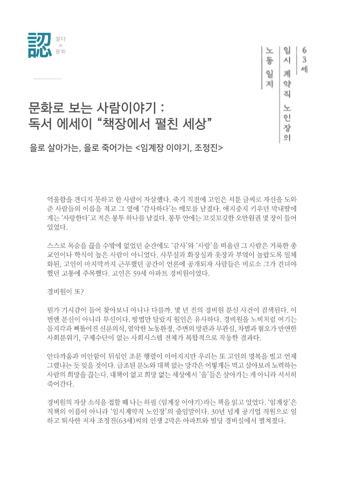 認 알다X문화 문화로 보는 사람이야기 : 독서 에세이 “책장에서 펼친 세상” 을로 살아가는, 을로 죽어가는 <임계장 이야기, 조정진> 63세 임시 계약직 노인장의 노동 일지 억울함을 견디지 못하고 한 사람이 자살했다. 죽기 직전에 고인은 서툰 글씨로 자신을 도와 준 사람들의 이름을 적고 그 옆에 '감사하다'는 메모를 남겼다. 애지중지 키우던 막내딸에 게는 '사랑한다'고 적은 봉투 하나를 남겼다. 봉투 안에는 꼬깃꼬깃한 오만원권 몇 장이 들어 있었다. 스스로 목숨을 끊을 수밖에 없었던 순간에도 '감사'와 '사랑'을 떠올린 그 사람은 거룩한 종 교인이나 학식이 높은 사람이 아니었다. 사무실과 화장실과 옷장과 부엌이 놀랍도록 일체 화된, 고인이 마지막까지 근무했던 공간이 언론에 공개되자 사람들은 비로소 그가 견뎌야 했던 고통에 주목했다. 고인은 59세 아파트 경비원이었다. 경비원이 또? 뭔가 기시감이 들어 찾아보니 아니나 다를까. 몇 년 전의 경비원 분신 사건이 검색된다. 이 번엔 분신이 아니라 투신이다. 방법만 달랐지 원인은 유사하다. 경비원을 노비처럼 여기는 몰지각과 삐뚤어진 신분의식, 열악한 노동환경, 주변의 방관과 무관심, 차별과 혐오가 만연한 사회분위기, 구제수단이 없는 사회시스템 전체가 복합적으로 작동한 결과다. 안타까움과 미안함이 뒤섞인 조문 행렬이 이어지지만 우리는 또 고인의 명복을 빌고 언제 그랬냐는 듯 잊을 것이다. 급조된 분노와 대책 없는 망각은 어떻게든 먹고 살아보려 노력하는 사람의 희망을 끊는다. 대책이 없고 희망 없는 세상에서 '을'들은 살아가는 게 아니라 서서히 죽어간다. 경비원의 자살 소식을 접할 때 나는 하필 임계장 이야기>라는 책을 읽고 있었다. '임계장'은 직책의 이름이 아니라 '임시계약직 노인장'의 줄임말이다. 30년 넘게 공기업 직원으로 일 하고 퇴사한 저자 조정진(63세)씨의 인생 2막은 아파트와 빌딩 경비실에서 펼쳐졌다.