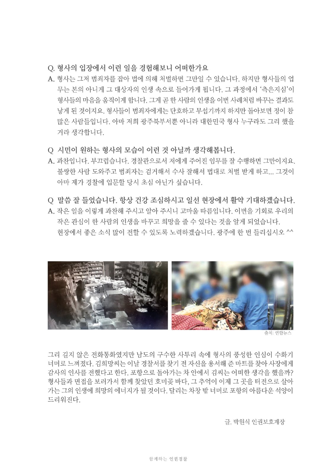 Q. 형사의 입장에서 이런 일을 경험해보니 어떠한가요. A. 형사는 그저 범죄자를 잡아 법에 의해 처벌하면 그만일 수 있습니다. 하지만 형사들의 업무는 본의 아니게 그 대상자의 인생 속으로 들어가게 됩니다. 그 과정에서 '측은지심'이 형사들의 마음을 움직이게 합니다. 그게 곧 한 사람의 인생을 이번 사례처럼 바꾸는 결과도 낳게 된 것이지요. 형사들이 범죄자에게는 단호하고 무섭기까지 하지만 돌아보면 정이 참 많은 사람들입니다. 아마 저희 광주북부서뿐 아니라 대한민국 형사 누구라도 그리 했을 거라 생각합니다. Q 시민이 원하는 형사의 모습이 이런 것 아닐까 생각해봅니다. A. 과찬입니다. 부끄럽습니다. 경찰관으로서 저에게 주어진 임무를 잘 수행하면 그만이지요. 불쌍한 사람 도와주고 범죄자는 검거해서 수사 잘해서 법대로 처벌 받게 하고... 그것이 아마 제가 경찰에 입문할 당시 초심 아닌가 싶습니다. Q 말씀 잘 들었습니다. 항상 건강 조심하시고 일선 현장에서 활약 기대하겠습니다. A. 작은 일을 이렇게 과찬해 주시고 알아 주시니 고마울 따름입니다. 이번을 기회로 우리의작은 관심이 한 사람의 인생을 바꾸고 희망을 줄 수 있다는 것을 알게 되었습니다. 현장에서 좋은 소식 많이 전할 수 있도록 노력하겠습니다. 광주에 한 번 들리십시오 ^^ 그리 길지 않은 전화통화였지만 남도의 구수한 사투리 속에 형사의 풍성한 인심이 수화기 너머로 느껴졌다. 김희망씨는 이날 경찰서를 찾기 전 자신을 용서해 준 마트를 찾아 사장에게 감사의 인사를 전했다고 한다. 포항으로 돌아가는 차 안에서 김씨는 어떠한 생각을 했을까? 형사들과 면접을 보러가서 함께 찾았던 호미곶 바다, 그 추억이 이제 그 곳을 터전으로 살아 가는 그의 인생에 희망의 에너지가 될 것이다. 달리는 차창 밖 너머로 포항의 아름다운 석양이 드리워진다. 글. 박원식 인권보호계장 함께하는 인권경찰