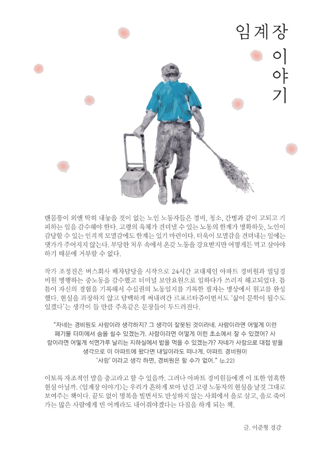 임계장 이야기 맨몸뚱이 외엔 딱히 내놓을 것이 없는 노인 노동자들은 경비, 청소, 간병과 같이 고되고 기 피하는 일을 감수해야 한다. 고령의 육체가 견뎌낼 수 있는 노동의 한계가 명확하듯, 노인이 감당할 수 있는 인격적 모멸감에도 한계는 있기 마련이다. 더욱이 모멸감을 견뎌내는 일에는 댓가가 주어지지 않는다. 부당한 처우 속에서 온갖 노동을 강요받지만 어떻게든 먹고 살아야 하기 때문에 거부할 수 없다. 작가 조정진은 버스회사 배차담당을 시작으로 24시간 교대제인 아파트 경비원과 빌딩경 비원 병행하는 중노동을 감수했고 터미널 보안요원으로 일하다가 쓰러져 해고되었다. 틈 틈이 자신의 경험을 기록해서 수십권의 노동일지를 기록한 필자는 병상에서 원고를 완성 했다. 현실을 과장하지 않고 담백하게 써내려간 르포르타쥬이면서도 삶이 문학이 될수도 있겠다'는 생각이 들 만큼 주옥같은 문장들이 두드러진다. “자네는 경비원도 사람이라 생각하지? 그 생각이 잘못된 것이라네. 사람이라면 어떻게 이런폐기물 더미에서 숨을 쉴수 있겠는가. 사람이라면 어떻게 이런 초소에서 잘 수 있겠어? 사 람이라면 어떻게 석면가루 날리는 지하실에서 밥을 먹을 수 있겠는가? 자네가 사람으로 대접 받을생각으로 이 아파트에 왔다면 내일이라도 떠나게. 아파트 경비원이'사람' 이라고 생각 하면, 경비원은 할 수가 없어.” (p.22) 이토록 자조적인 말을 충고라고 할 수 있을까. 그러나 아파트 경비원들에겐 이 또한 엄혹한 현실 아닐까. <임계장 이야기는 우리가 흔하게 보아 넘긴 고령 노동자의 현실을 날것 그대로 보여주는 책이다. 끝도 없이 명복을 빌면서도 반성하지 않는 사회에서 을로 살고, 을로 죽어 가는 많은 사람에게 빈 어깨라도 내어줘야겠다는 다짐을 하게 되는 책. 글. 이준형 경감