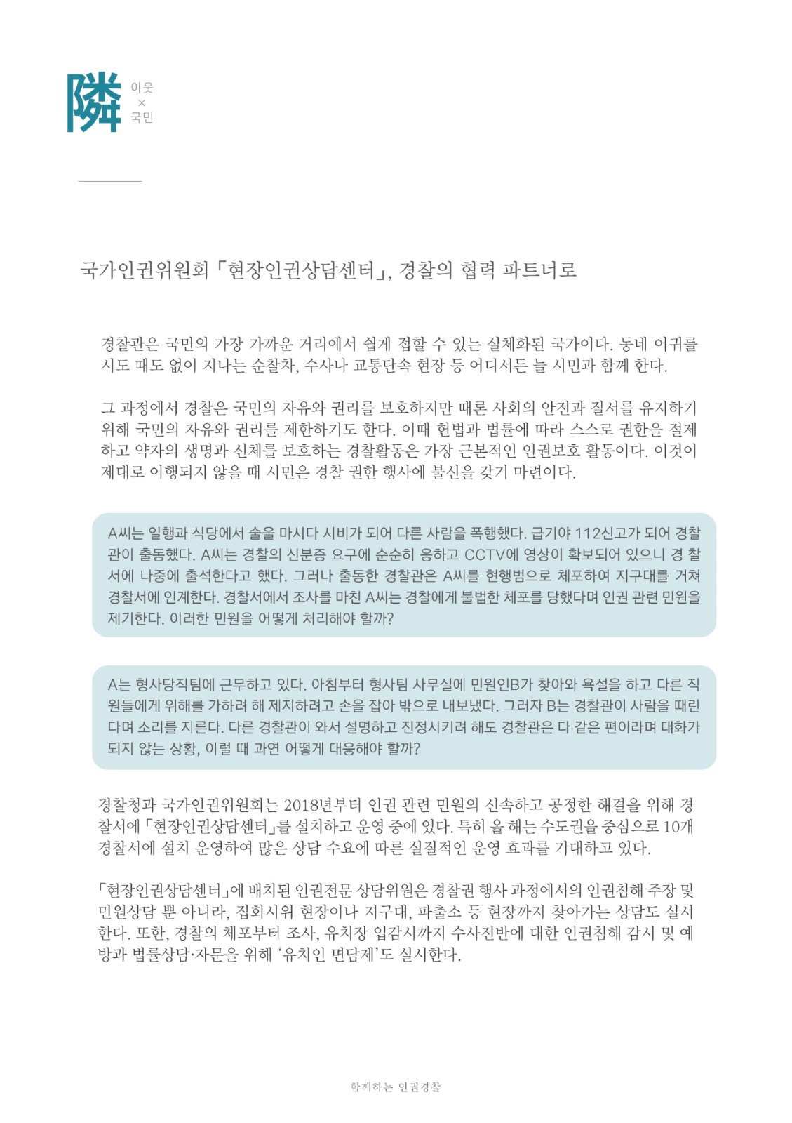 隣 이웃X국민 국가인권위원회 「현장인권상담센터」, 경찰의 협력 파트너로 경찰관은 국민의 가장 가까운 거리에서 쉽게 접할 수 있는 실체화된 국가이다. 동네 어귀를 시도 때도 없이 지나는 순찰차, 수사나 교통단속 현장 등 어디서든 늘 시민과 함께 한다. 그 과정에서 경찰은 국민의 자유와 권리를 보호하지만 때론 사회의 안전과 질서를 유지하기 위해 국민의 자유와 권리를 제한하기도 한다. 이때 헌법과 법률에 따라 스스로 권한을 절제 하고 약자의 생명과 신체를 보호하는 경찰활동은 가장 근본적인 인권보호 활동이다. 이것이 제대로 이행되지 않을 때 시민은 경찰 권한 행사에 불신을 갖기 마련이다. A씨는 일행과 식당에서 술을 마시다 시비가 되어 다른 사람을 폭행했다. 급기야 112신고가 되어 경찰 관이 출동했다. A씨는 경찰의 신분증 요구에 순순히 응하고 CCTV에 영상이 확보되어 있으니 경 찰 서에 나중에 출석한다고 했다. 그러나 출동한 경찰관은 A씨를 현행범으로 체포하여 지구대를 거쳐 경찰서에 인계한다. 경찰서에서 조사를 마친 A씨는 경찰에게 불법한 체포를 당했다며 인권 관련 민원을 제기한다. 이러한 민원을 어떻게 처리해야 할까? A는 형사당직팀에 근무하고 있다. 아침부터 형사팀 사무실에 민원인B가 찾아와 욕설을 하고 다른 직 원들에게 위해를 가하려 해 제지하려고 손을 잡아 밖으로 내보냈다. 그러자 B는 경찰관이 사람을 때린 다며 소리를 지른다. 다른 경찰관이 와서 설명하고 진정시키려 해도 경찰관은 다 같은 편이라며 대화가 되지 않는 상황, 이럴 때 과연 어떻게 대응해야 할까? 경찰청과 국가인권위원회는 2018년부터 인권 관련 민원의 신속하고 공정한 해결을 위해 경 찰서에 현장인권상담센터」를 설치하고 운영 중에 있다. 특히 올 해는 수도권을 중심으로 10개 경찰서에 설치 운영하여 많은 상담 수요에 따른 실질적인 운영 효과를 기대하고 있다. 「현장인권상담센터」에 배치된 인권전문 상담위원은 경찰권 행사 과정에서의 인권침해 주장 및 민원상담 뿐 아니라, 집회시위 현장이나 지구대, 파출소 등 현장까지 찾아가는 상담도 실시 한다. 또한, 경찰의 체포부터 조사, 유치장 입감시까지 수사전반에 대한 인권침해 감시 및 예 방과 법률상담 · 자문을 위해 '유치인 면담제'도 실시한다. 함께하는 인권경찰