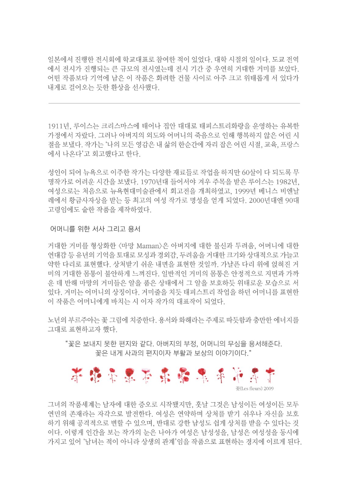 일본에서 진행한 전시회에 학교대표로 참여한 적이 있었다. 대학 시절의 일이다. 도쿄 전역 에서 전시가 진행되는 큰 규모의 전시였는데 전시 기간 중 우연히 거대한 거미를 보았다. 어떤 작품보다 기억에 남은 이 작품은 화려한 건물 사이로 아주 크고 위태롭게 서 있다가 내게로 걸어오는 듯한 환상을 선사했다. 1911년, 루이스는 크리스마스에 태어나 집안 대대로 태피스트리화랑을 운영하는 유복한 가정에서 자랐다. 그러나 아버지의 외도와 어머니의 죽음으로 인해 행복하지 않은 어린 시 절을 보냈다. 작가는 '나의 모든 영감은 내 삶의 한순간에 자리 잡은 어린 시절, 교육, 프랑스 에서 나온다고 회고했다고 한다.성인이 되어 뉴욕으로 이주한 작가는 다양한 재료들로 작업을 하지만 60 살이 다 되도록 무 명작가로 어려운 시간을 보냈다. 1970년대 들어서야 겨우 주목을 받은 루이스는 1982년, 여성으로는 처음으로 뉴욕현대미술관에서 회고전을 개최하였고, 1999년 베니스 비엔날 레에서 황금사자상을 받는 등 최고의 여성 작가로 명성을 얻게 되었다. 2000년대엔 90대 고령임에도 숱한 작품을 제작하였다. 어머니를 위한 서사 그리고 용서 거대한 거미를 형상화한 <마망 Maman>은 아버지에 대한 불신과 두려움, 어머니에 대한 연대감 등 유년의 기억을 토대로 모성과 경외감, 두려움을 거대한 크기와 상대적으로 가늘고 약한 다리로 표현했다. 상처받기 쉬운 내면을 표현한 것일까. 가냘픈 다리 위에 얹혀진 거 미의 거대한 몸통이 불안하게 느껴진다. 일반적인 거미의 몸통은 안정적으로 지면과 가까 운 데 반해 마망의 거미들은 알을 품은 상태에서 그 알을 보호하듯 위태로운 모습으로 서 있다. 거미는 어머니의 상징이다. 거미줄을 치듯 태피스트리 작업을 하던 어머니를 표현한 이 작품은 어머니에게 바치는 시 이자 작가의 대표작이 되었다. 노년의 부르주아는 꽃 그림에 치중한다. 용서와 화해라는 주제로 따듯함과 충만한 에너지를 그대로 표현하고자 했다. “꽃은 보내지 못한 편지와 같다. 아버지의 부정, 어머니의 무심을 용서해준다.꽃은 내게 사과의 편지이자 부활과 보상의 이야기이다. 꽃(Les Fleurs) 2009 그녕의 작품세계는 남자에 대한 증오로 시작됐지만, 훗날 그것은 남성이든 여성이든 모두 연민의 존재라는 자각으로 발전한다. 여성은 연약하며 상처를 받기 쉬우나 자신을 보호하기 위해 공격적으로 변할 수 있으며, 반대로 강한 남성도 쉽게 상처를 받을 수 있다는 것이다. 이렇게 인간을 보는 작가의 눈은 나아가 여성은 남성성을, 남성은 여성성을 동시에 가지고 있어 '남녀는 적이 아니라 상생의 관계'임을 작품으로 표현하는 경지에 이르게 된다.