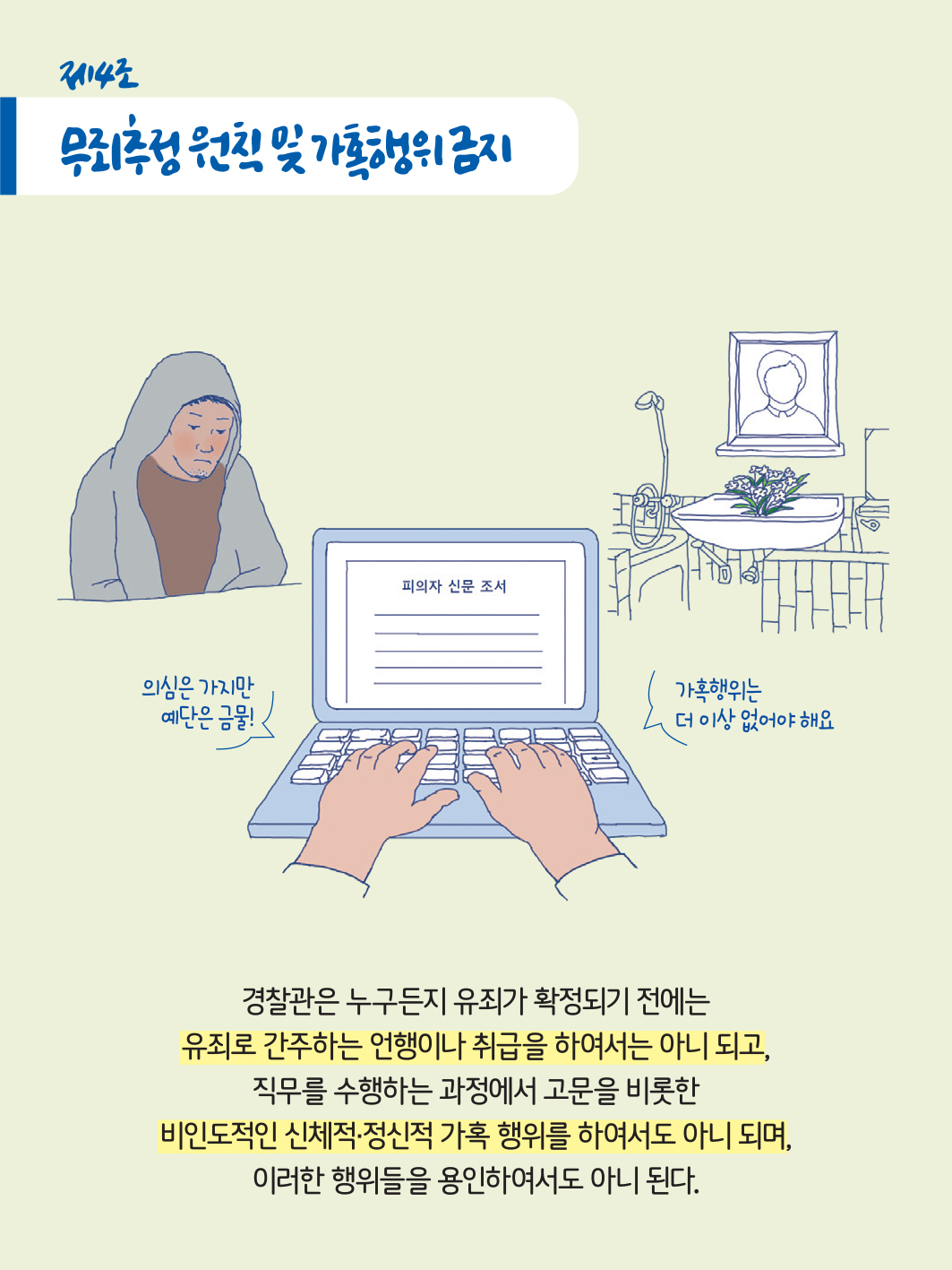 제4로 무죄추정 원칙 및 가혹행위 금지
                    피의자 신문 조서
                    의심은 가지만 예단은 금물!
                    가혹행위는 더 이상 없어야 해요
                    경찰관은 누구든지 유죄가 확정되기 전에는 유죄로 간주하는 언행이나 취급을 하여서는 아니 되고, 직무를 수행하는 과정에서 고문을 비롯한 비인도적인 신체적·정신적 가혹 행위를 하여서도 아니 되며, 이러한 행위들을 용인하여서도 아니 된다.