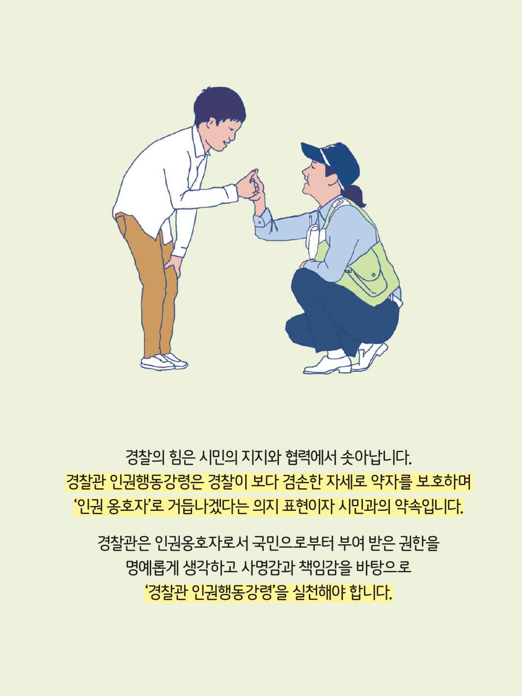 경찰의 힘은 시민의 지지와 협력에서 솟아납니다. 경찰관 인권행동강령은 경찰이 보다 겸손한 자세로 약자를 보호하며 인권 옹호자로 거듭나겠다는 의지 표현이자 시민과의 약속입니다.
                                                경찰관은 인권옹호자로서 국민으로부터 부여 받은 권한을 명예롭게 생각하고 사명감과 책임감을 바탕으로 경찰관 인권행동강령을 실천해야 합니다.