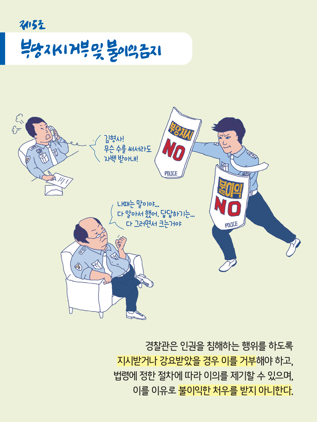 제5로 부당지시 거부 및 불이익 금지
                        김형사! 무슨 수를 써서라도 자백 받아내!
                        나때는 말이야... 다 알아서 했어. 답답하기는...다 그러면서 크는거야
                        경찰관은 인권을 침해하는 행위를 하도록 지시받거나 강요받았을 경우 이를 거부해야 하고, 법령에 정한 절차에 따라 이의를 제기할 수 있으며, 이를 이유로 불이익한 처우를 받지 아니한다.