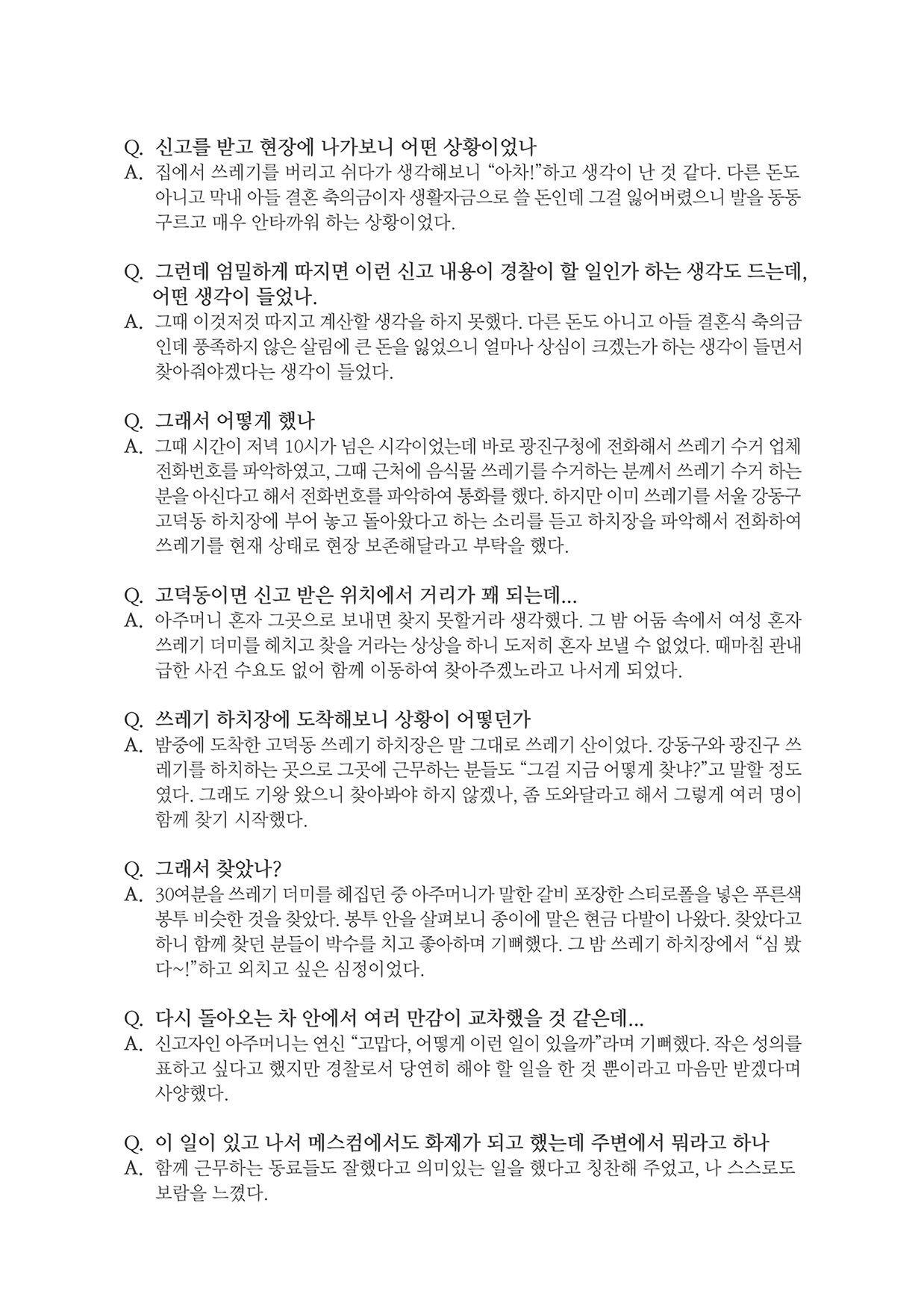 Q. 신고를 받고 현장에 나가보니 어떤 상황이었나 A. 집에서 쓰레기를 버리고 쉬다가 생각해보니 “아차!”하고 생각이 난 것 같다. 다른 돈도아니고 막내 아들 결혼 축의금이자 생활자금으로 쓸 돈인데 그걸 잃어버렸으니 발을 동동 구르고 매우 안타까워 하는 상황이었다. Q. 그런데 엄밀하게 따지면 이런 신고 내용이 경찰이 할 일인가 하는 생각도 드는데,어떤 생각이 들었나. A. 그때 이것저것 따지고 계산할 생각을 하지 못했다. 다른 돈도 아니고 아들 결혼식 축의금인데 풍족하지 않은 살림에 큰 돈을 잃었으니 얼마나 상심이 크겠는가 하는 생각이 들면서 찾아줘야겠다는 생각이 들었다. Q. 그래서 어떻게 했나 A. 그때 시간이 저녁 10시가 넘은 시각이었는데 바로 광진구청에 전화해서 쓰레기 수거 업체전화번호를 파악하였고, 그때 근처에 음식물 쓰레기를 수거하는 분께서 쓰레기 수거 하는 분을 아신다고 해서 전화번호를 파악하여 통화를 했다. 하지만 이미 쓰레기를 서울 강동구 고덕동 하치장에 부어 놓고 돌아왔다고 하는 소리를 듣고 하치장을 파악해서 전화하여 쓰레기를 현재 상태로 현장 보존해달라고 부탁을 했다. Q. 고덕동이면 신고 받은 위치에서 거리가 꽤 되는데... A. 아주머니 혼자 그곳으로 보내면 찾지 못할거라 생각했다. 그 밤 어둠 속에서 여성 혼자쓰레기 더미를 헤치고 찾을 거라는 상상을 하니 도저히 혼자 보낼 수 없었다. 때마침 관내 급한 사건 수요도 없어 함께 이동하여 찾아주겠노라고 나서게 되었다. Q. 쓰레기 하치장에 도착해보니 상황이 어떻던가 A. 밤중에 도착한 고덕동 쓰레기 하치장은 말 그대로 쓰레기 산이었다. 강동구와 광진구 쓰레기를 하치하는 곳으로 그곳에 근무하는 분들도 “그걸 지금 어떻게 찾냐?”고 말할 정도 였다. 그래도 기왕 왔으니 찾아봐야 하지 않겠나, 좀 도와달라고 해서 그렇게 여러 명이 함께 찾기 시작했다. Q. 그래서 찾았나? A. 30여분을 쓰레기 더미를 헤집던 중 아주머니가 말한 갈비 포장한 스티로폴을 넣은 푸른색봉투 비슷한 것을 찾았다. 봉투 안을 살펴보니 종이에 말은 현금 다발이 나왔다. 찾았다고 하니 함께 찾던 분들이 박수를 치고 좋아하며 기뻐했다. 그 밤 쓰레기 하치장에서 "심 봤다~!"하고 외치고 싶은 심정이었다. Q. 다시 돌아오는 차 안에서 여러 만감이 교차했을 것 같은데... A. 신고자인 아주머니는 연신 "고맙다, 어떻게 이런 일이 있을까"라며 기뻐했다. 작은 성의 표하고 싶다고 했지만 경찰로서 당연히 해야 할 일을 한 것 뿐이라고 마음만 받겠다며 사양했다. Q. 이 일이 있고 나서 메스컴에서도 화제가 되고 했는데 주변에서 뭐라고 하나 A. 함께 근무하는 동료들도 잘했다고 의미있는 일을 했다고 칭찬해 주었고, 나 스스로도 보람을 느꼈다.