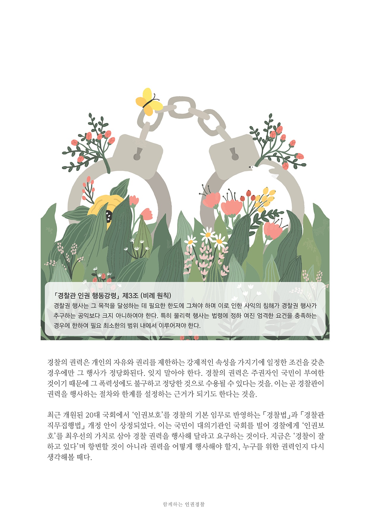 「경찰관 인권 행동강령」 제3조 (비례 원칙) 경찰권 행사는 그 목적을 달성하는 데 필요한 한도에 그쳐야 하며 이로 인한 사익의 침해가 경찰권 행사가 추구하는 공익보다 크지 아니하여야 한다. 특히 물리력 행사는 법령에 정하 여진 엄격한 요건을 충족하는 경우에 한하여 필요 최소한의 범위 내에서 이루어져야 한다. 경찰의 권력은 개인의 자유와 권리를 제한하는 강제적인 속성을 가지기에 일정한 조건을 갖춘 경우에만 그 행사가 정당화된다. 잊지 말아야 한다. 경찰의 권력은 주권자인 국민이 부여한 것이기 때문에 그 폭력성에도 불구하고 정당한 것으로 수용될 수 있다는 것을. 이는 곧 경찰관이 권력을 행사하는 절차와 한계를 설정하는 근거가 되기도 한다는 것을. 최근 개원된 20대 국회에서 '인권보호'를 경찰의 기본 임무로 반영하는 「경찰법」과 「경찰관 직무집행법」 개정 안이 상정되었다. 이는 국민이 대의기관인 국회를 빌어 경찰에게 '인권보 호'를 최우선의 가치로 삼아 경찰 권력을 행사해 달라고 요구하는 것이다. 지금은 경찰이 잘 하고 있다며 항변할 것이 아니라 권력을 어떻게 행사해야 할지, 누구를 위한 권력인지 다시 생각해볼 때다. 함께하는 인권경찰