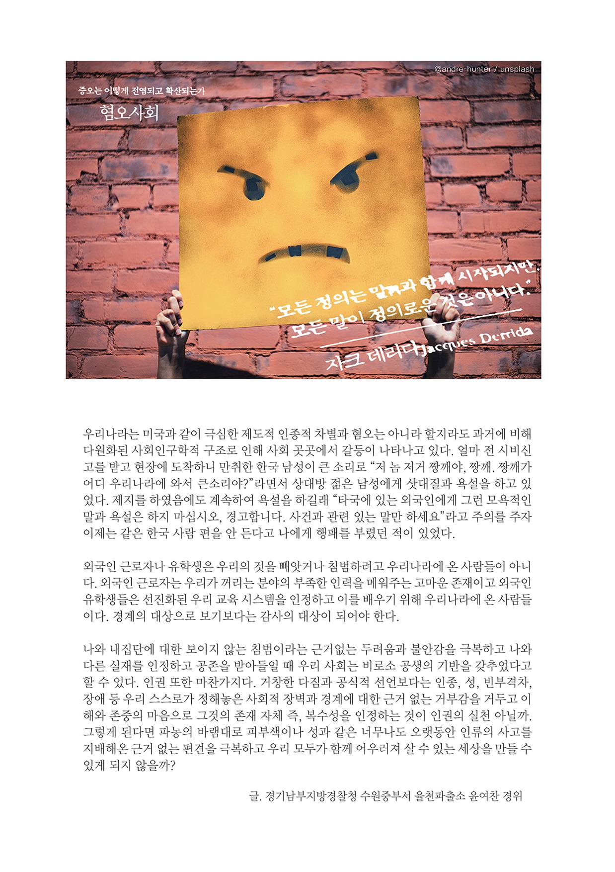 증오는 어떻게 전염되고 확산되는가 혐오사회 "모든 정의는 말과 함께 시작되지만, 모든 말이 정의로운 것은 아니다" 자크 데리다 Jacques Derrida 우리나라는 미국과 같이 극심한 제도적 인종적 차별과 혐오는 아니라 할지라도 과거에 비해 다원화된 사회인구학적 구조로 인해 사회 곳곳에서 갈등이 나타나고 있다. 얼마 전 시비신고를 받고 현장에 도착하니 만취한 한국 남성이 큰 소리로 “저 놈 저거 짱깨야, 짱깨. 짱깨가 어디 우리나라에 와서 큰소리야?”라면서 상대방 젊은 남성에게 삿대질과 욕설을 하고 있 었다. 제지를 하였음에도 계속하여 욕설을 하길래 “타국에 있는 외국인에게 그런 모욕적인 말과 욕설은 하지 마십시오, 경고합니다. 사건과 관련 있는 말만 하세요” 라고 주의를 주자 이제는 같은 한국 사람 편을 안 든다고 나에게 행패를 부렸던 적이 있었다. 외국인 근로자나 유학생은 우리의 것을 빼앗거나 침범하려고 우리나라에 온 사람들이 아니 다. 외국인 근로자는 우리가 꺼리는 분야의 부족한 인력을 메워주는 고마운 존재이고 외국인 유학생들은 선진화된 우리 교육 시스템을 인정하고 이를 배우기 위해 우리나라에 온 사람들 이다. 경계의 대상으로 보기보다는 감사의 대상이 되어야 한다. 나와 내집단에 대한 보이지 않는 침범이라는 근거없는 두려움과 불안감을 극복하고 나와 다른 실재를 인정하고 공존을 받아들일 때 우리 사회는 비로소 공생의 기반을 갖추었다고 할 수 있다. 인권 또한 마찬가지다. 거창한 다짐과 공식적 선언보다는 인종, 성, 빈부격차, 장애 등 우리 스스로가 정해놓은 사회적 장벽과 경계에 대한 근거 없는 거부감을 거두고 이 해와 존중의 마음으로 그것의 존재 자체 즉, 복수성을 인정하는 것이 인권의 실천 아닐까. 그렇게 된다면 파농의 바램대로 피부색이나 성과 같은 너무나도 오랫동안 인류의 사고를 지배해온 근거 없는 편견을 극복하고 우리 모두가 함께 어우러져 살 수 있는 세상을 만들 수 있게 되지 않을까? 글. 경기남부지방경찰청 수원중부서 율천파출소 윤여찬 경위