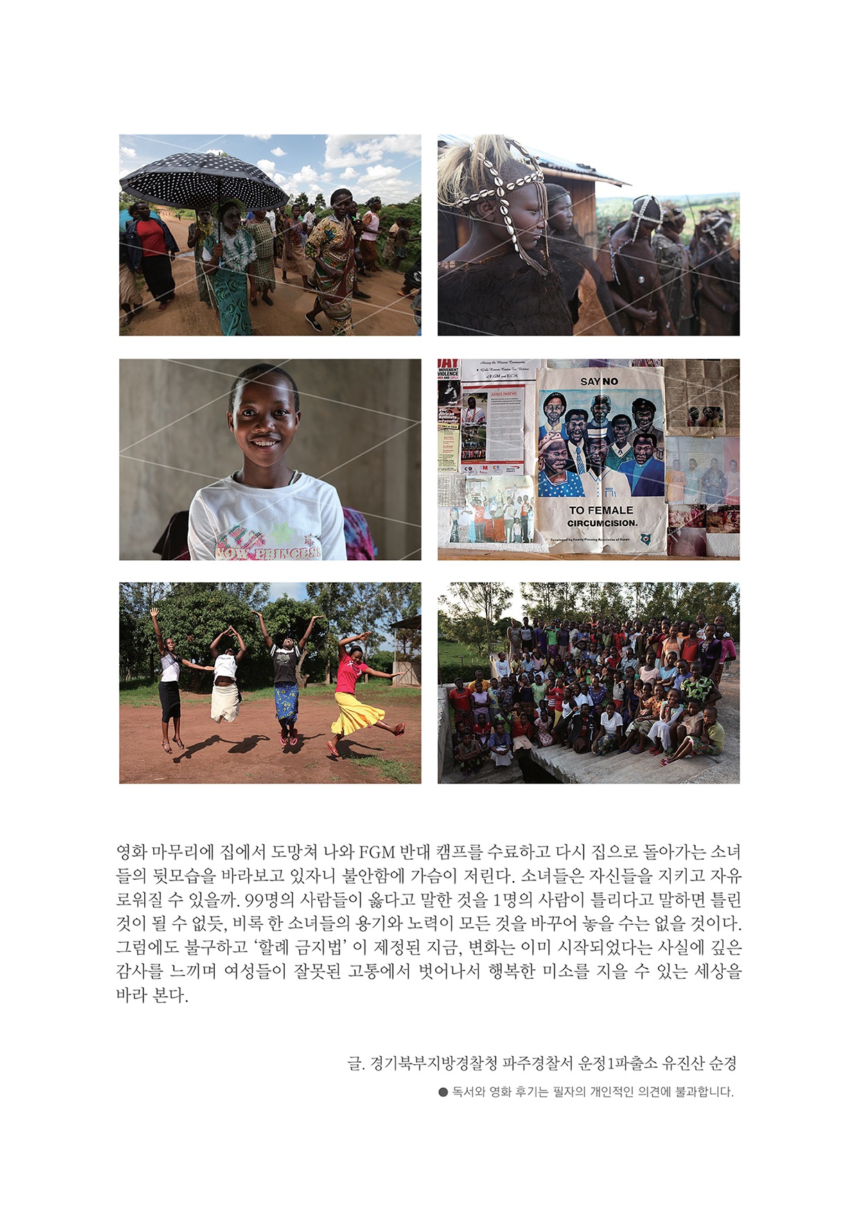 영화 마무리에 집에서 도망쳐 나와 FGM 반대 캠프를 수료하고 다시 집으로 돌아가는 소녀 들의 뒷모습을 바라보고 있자니 불안함에 가슴이 저린다. 소녀들은 자신들을 지키고 자유 로워질 수 있을까. 99명의 사람들이 옳다고 말한 것을 1명의 사람이 틀리다고 말하면 틀린 것이 될 수 없듯, 비록 한 소녀들의 용기와 노력이 모든 것을 바꾸어 놓을 수는 없을 것이다. 그럼에도 불구하고 '할례 금지법’ 이 제정된 지금, 변화는 이미 시작되었다는 사실에 깊은 감사를 느끼며 여성들이 잘못된 고통에서 벗어나서 행복한 미소를 지을 수 있는 세상을 바라 본다. 글, 경기북부지방경찰청 파주경찰서 운정 1파출소 유진산 순경 ● 독서와 영화 후기는 필자의 개인적인 의견에 불과합니다.