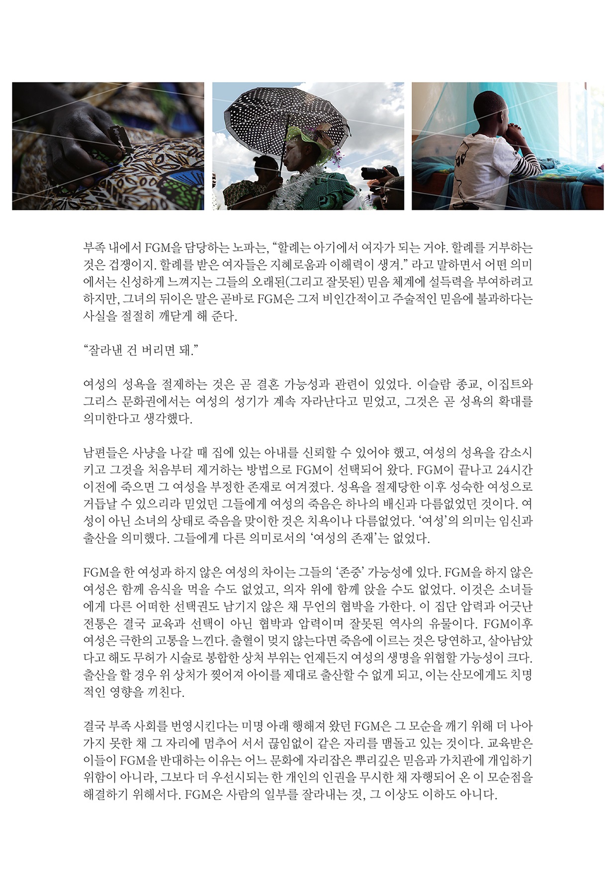 부족 내에서 FGM을 담당하는 노파는, “할례는 아기에서 여자가 되는 거야. 할례를 거부하는 것은 겁쟁이지. 할례를 받은 여자들은 지혜로움과 이해력이 생겨.” 라고 말하면서 어떤 의미 에서는 신성하게 느껴지는 그들의 오래된(그리고 잘못된) 믿음 체계에 설득력을 부여하려고 하지만, 그녀의 뒤이은 말은 곧바로 FGM은 그저 비인간적이고 주술적인 믿음에 불과하다는 사실을 절절히 깨닫게 해 준다. “잘라낸 건 버리면 돼.” 여성의 성욕을 절제하는 것은 곧 결혼 가능성과 관련이 있었다. 이슬람 종교, 이집트와 그리스 문화권에서는 여성의 성기가 계속 자라난다고 믿었고, 그것은 곧 성욕의 확대를 의미한다고 생각했다. 남편들은 사냥을 나갈 때 집에 있는 아내를 신뢰할 수 있어야 했고, 여성의 성욕을 감소시 키고 그것을 처음부터 제거하는 방법으로 FGM이 선택되어 왔다. FGM이 끝나고 24시간 이전에 죽으면 그 여성을 부정한 존재로 여겨졌다. 성욕을 절제당한 이후 성숙한 여성으로 거듭날 수 있으리라 믿었던 그들에게 여성의 죽음은 하나의 배신과 다름없었던 것이다. 여 성이 아닌 소녀의 상태로 죽음을 맞이한 것은 치욕이나 다름없었다. '여성'의 의미는 임신과 출산을 의미했다. 그들에게 다른 의미로서의 '여성의 존재’는 없었다. FGM을 한 여성과 하지 않은 여성의 차이는 그들의 '존중' 가능성에 있다. FGM을 하지 않은 여성은 함께 음식을 먹을 수도 없었고, 의자 위에 함께 앉을 수도 없었다. 이것은 소녀들 에게 다른 어떠한 선택권도 남기지 않은 채 무언의 협박을 가한다. 이 집단 압력과 어긋난 전통은 결국 교육과 선택이 아닌 협박과 압력이며 잘못된 역사의 유물이다. FGM이후 여성은 극한의 고통을 느낀다. 출혈이 멎지 않는다면 죽음에 이르는 것은 당연하고, 살아남았다고 해도 무허가 시술로 봉합한 상처 부위는 언제든지 여성의 생명을 위협할 가능성이 크다. 출산을 할 경우 위 상처가 찢어져 아이를 제대로 출산할 수 없게 되고, 이는 산모에게도 치명 적인 영향을 끼친다. 결국 부족 사회를 번영시킨다는 미명 아래 행해져 왔던 FGM은 그 모순을 깨기 위해 더 나아 가지 못한 채 그 자리에 멈추어 서서 끊임없이 같은 자리를 맴돌고 있는 것이다. 교육받은 이들이 FGM을 반대하는 이유는 어느 문화에 자리잡은 뿌리깊은 믿음과 가치관에 개입하기 위함이 아니라, 그보다 더 우선시되는 한 개인의 인권을 무시한 채 자행되어 온 이 모순점을 해결하기 위해서다. FGM은 사람의 일부를 잘라내는 것, 그 이상도 이하도 아니다.