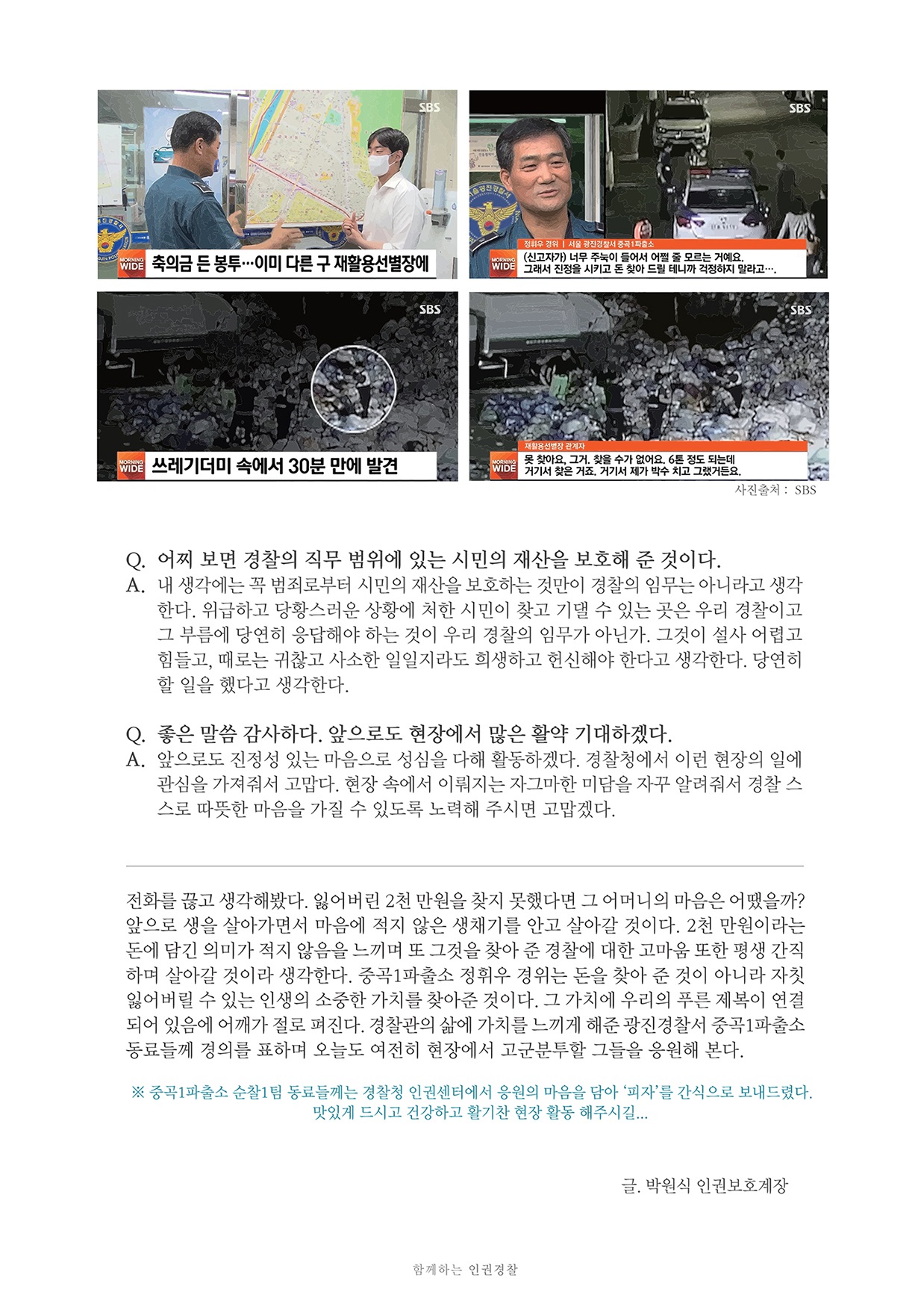 SBS MORNING WIDE 축의금 든 봉투··· 이미 다른 구 재활용선별장에 정휘우 경위 | 서울 광진경찰서 중곡1파출소 : (신고자가) 너무 주눅이 들어서 어쩔 줄 모르는 거예요. 그래서 진정을 시키고 돈 찾아 드릴 테니까 걱정하지 말라고…. 쓰레기더미 속에서 30분 만에 발견 재활용선별장 관계자 : 못 찾아요 그거, 찾을 수가 없어요. 6톤 정도 되는데 거기서 찾은 거죠. 거기서 제가 박수 치고 그랬거든요. Q. 어찌 보면 경찰의 직무 범위에 있는 시민의 재산을 보호해 준 것이다. A. 내 생각에는 꼭 범죄로부터 시민의 재산을 보호하는 것만이 경찰의 임무는 아니라고 생각한다. 위급하고 당황스러운 상황에 처한 시민이 찾고 기댈 수 있는 곳은 우리 경찰이고 그 부름에 당연히 응답해야 하는 것이 우리 경찰의 임무가 아닌가. 그것이 설사 어렵고 힘들고, 때로는 귀찮고 사소한 일일지라도 희생하고 헌신해야 한다고 생각한다. 당연히 할 일을 했다고 생각한다. Q. 좋은 말씀 감사하다. 앞으로도 현장에서 많은 활약 기대하겠다. A. 앞으로도 진정성 있는 마음으로 성심을 다해 활동하겠다. 경찰청에서 이런 현장의 일에관심을 가져줘서 고맙다. 현장 속에서 이뤄지는 자그마한 미담을 자꾸 알려줘서 경찰 스스로 따뜻한 마음을 가질 수 있도록 노력해 주시면 고맙겠다. 전화를 끊고 생각해봤다. 잃어버린 2천 만원을 찾지 못했다면 그 어머니의 마음은 어땠을까? 앞으로 생을 살아가면서 마음에 적지 않은 생채기를 안고 살아갈 것이다. 2천 만원이라는 돈에 담긴 의미가 적지 않음을 느끼며 또 그것을 찾아 준 경찰에 대한 고마움 또한 평생 간직 하며 살아갈 것이라 생각한다. 중곡1파출소 정휘우 경위는 돈을 찾아 준 것이 아니라 자칫 잃어버릴 수 있는 인생의 소중한 가치를 찾아준 것이다. 그 가치에 우리의 푸른 제복이 연결 되어 있음에 어깨가 절로 펴진다. 경찰관의 삶에 가치를 느끼게 해준 광진경찰서 중곡1파출소 동료들께 경의를 표하며 오늘도 여전히 현장에서 고군분투할 그들을 응원해 본다. ※ 중곡1파출소 순찰1팀 동료들께는 경찰청 인권센터에서 응원의 마음을 담아 '피자'를 간식으로 보내드렸다. 맛있게 드시고 건강하고 활기찬 현장 활동 해주시길... 글. 박원식 인권보호계장 함께하는 인권경찰