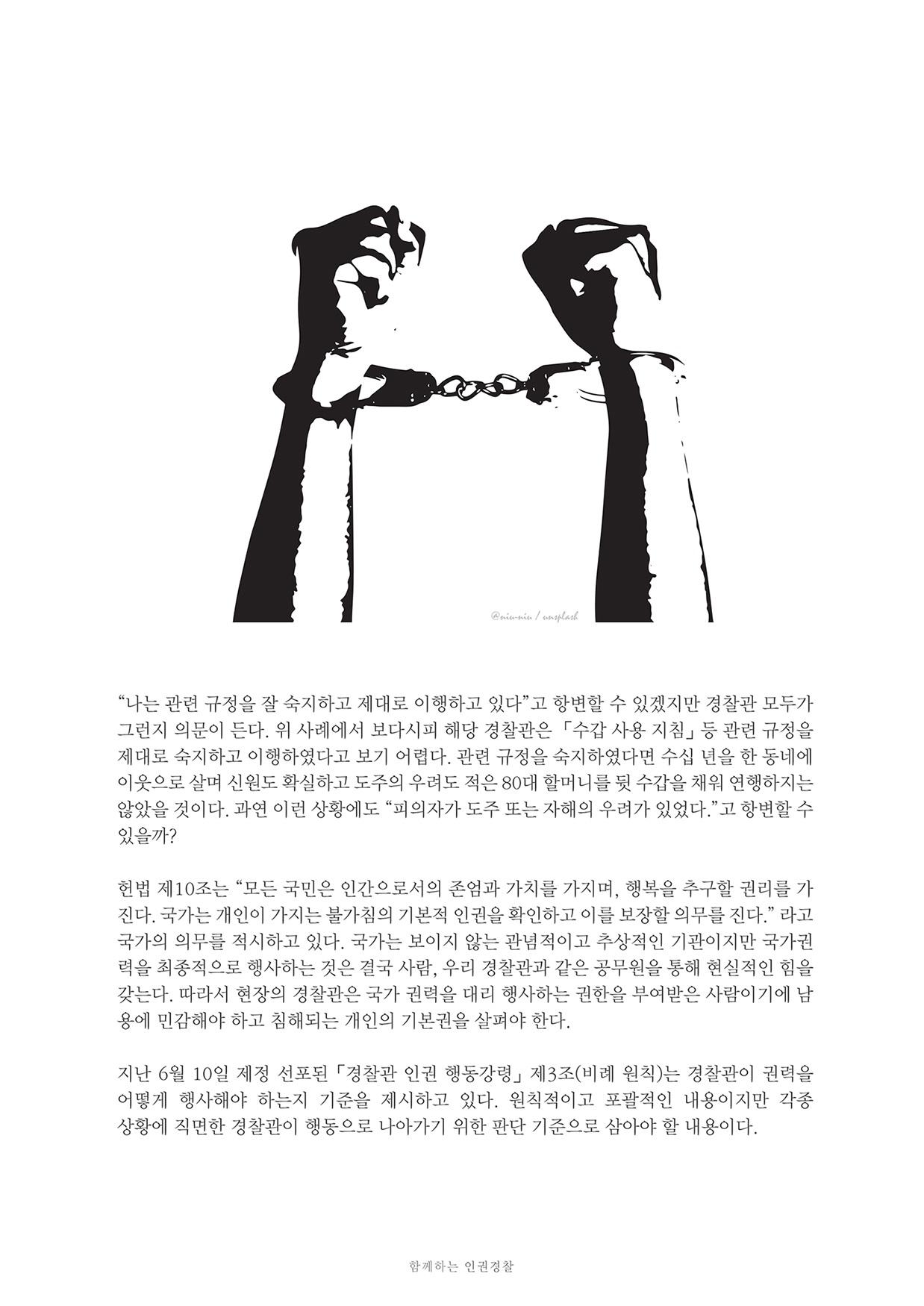 “나는 관련 규정을 잘 숙지하고 제대로 이행하고 있다”고 항변할 수 있겠지만 경찰관 모두가 그런지 의문이 든다. 위 사례에서 보다시피 해당 경찰관은 「수갑 사용 지침」 등 관련 규정을 제대로 숙지하고 이행하였다고 보기 어렵다. 관련 규정을 숙지하였다면 수십 년을 한 동네에 이웃으로 살며 신원도 확실하고 도주의 우려도 적은 80대 할머니를 뒷 수갑을 채워 연행하지는 않았을 것이다. 과연 이런 상황에도 “피의자가 도주 또는 자해의 우려가 있었다.”고 항변할 수 있을까? 헌법 제10조는 “모든 국민은 인간으로서의 존엄과 가치를 가지며, 행복을 추구할 권리를 가 진다. 국가는 개인이 가지는 불가침의 기본적 인권을 확인하고 이를 보장할 의무를 진다.” 라고 국가의 의무를 적시하고 있다. 국가는 보이지 않는 관념적이고 추상적인 기관이지만 국가권 력을 최종적으로 행사하는 것은 결국 사람, 우리 경찰관과 같은 공무원을 통해 현실적인 힘을 갖는다. 따라서 현장의 경찰관은 국가 권력을 대리 행사하는 권한을 부여받은 사람이기에 남 용에 민감해야 하고 침해되는 개인의 기본권을 살펴야 한다. 지난 6월 10일 제정 선포된 「경찰관 인권 행동강령」 제3조(비례 원칙)는 경찰관이 권력을 어떻게 행사해야 하는지 기준을 제시하고 있다. 원칙적이고 포괄적인 내용이지만 각종 상황에 직면한 경찰관이 행동으로 나아가기 위한 판단 기준으로 삼아야 할 내용이다. 함께하는 인권경찰