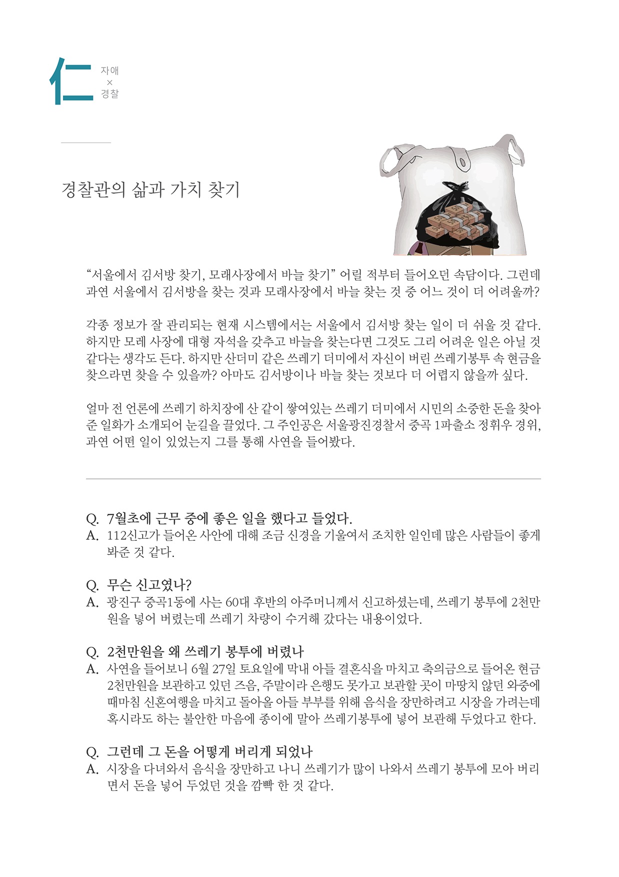 仁 자애X경찰 경찰관의 삶과 가치 찾기 “서울에서 김서방 찾기, 모래사장에서 바늘 찾기” 어릴 적부터 들어오던 속담이다. 그런데 과연 서울에서 김서방을 찾는 것과 모래사장에서 바늘 찾는 것 중 어느 것이 더 어려울까? 각종 정보가 잘 관리되는 현재 시스템에서는 서울에서 김서방 찾는 일이 더 쉬울 것 같다. 하지만 모래사장에 대형 자석을 갖추고 바늘을 찾는다면 그것도 그리 어려운 일은 아닐 것 같다는 생각도 든다. 하지만 산더미 같은 쓰레기 더미에서 자신이 버린 쓰레기봉투 속 현금을 찾으라면 찾을 수 있을까? 아마도 김서방이나 바늘 찾는 것보다 더 어렵지 않을까 싶다. 얼마 전 언론에 쓰레기 하치장에 산 같이 쌓여있는 쓰레기 더미에서 시민의 소중한 돈을 찾아 준 일화가 소개되어 눈길을 끌었다. 그 주인공은 서울광진경찰서 중곡 1파출소 정휘우 경위, 과연 어떤 일이 있었는지 그를 통해 사연을 들어봤다. Q. 7월초에 근무 중에 좋은 일을 했다고 들었다. A. 112신고가 들어온 사안에 대해 조금 신경을 기울여서 조치한 일인데 많은 사람들이 좋게봐준 것 같다. Q. 무슨 신고였나? A. 광진구 중곡1동에 사는 60대 후반의 아주머니께서 신고하셨는데, 쓰레기 봉투에 2천만원을 넣어 버렸는데 쓰레기 차량이 수거해 갔다는 내용이었다. Q. 2천만원을 왜 쓰레기 봉투에 버렸나 A. 사연을 들어보니 6월 27일 토요일에 막내 아들 결혼식을 마치고 축의금으로 들어온 현금2천만원을 보관하고 있던 즈음, 주말이라 은행도 못가고 보관할 곳이 마땅치 않던 와중에 때마침 신혼여행을 마치고 돌아올 아들 부부를 위해 음식을 장만하려고 시장을 가려는데, 혹시라도 하는 불안한 마음에 종이에 말아 쓰레기봉투에 넣어 보관해 두었다고 한다. Q. 그런데 그 돈을 어떻게 버리게 되었나 A. 시장을 다녀와서 음식을 장만하고 나니 쓰레기가 많이 나와서 쓰레기 봉투에 모아 버리면서 돈을 넣어 두었던 것을 깜빡 한 것 같다.