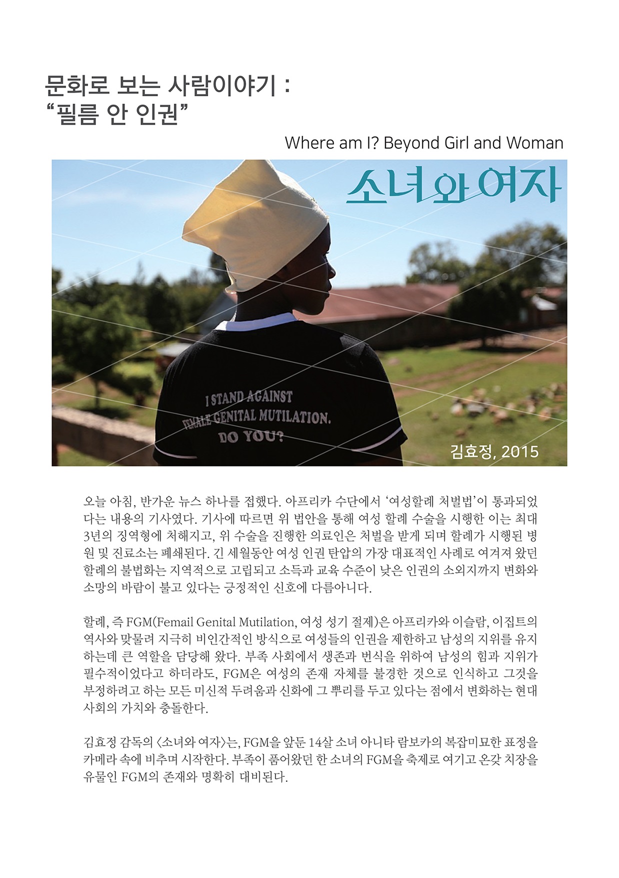 문화로 보는 사람이야기 : “필름 안 인권” Where am I? Beyond Girl and Woman 소녀와 여자 STAND AGAINST WINTENITAL MUTILATION.DO YOU? 김효정, 2015 오늘 아침, 반가운 뉴스 하나를 접했다. 아프리카 수단에서 '여성할례 처벌법'이 통과되었 다는 내용의 기사였다. 기사에 따르면 위 법안을 통해 여성 할례 수술을 시행한 이는 최대 3년의 징역형에 처해지고, 위 수술을 진행한 의료인은 처벌을 받게 되며 할례가 시행된 병 원 및 진료소는 폐쇄된다. 긴 세월동안 여성 인권 탄압의 가장 대표적인 사례로 여겨져 왔던 할례의 불법화는 지역적으로 고립되고 소득과 교육 수준이 낮은 인권의 소외지까지 변화와 소망의 바람이 불고 있다는 긍정적인 신호에 다름아니다. 할례, 즉 FGM(Femail Genital Mutilation, 여성 성기 절제)은 아프리카와 이슬람, 이집트의 역사와 맞물려 지극히 비인간적인 방식으로 여성들의 인권을 제한하고 남성의 지위를 유지 하는데 큰 역할을 담당해 왔다. 부족 사회에서 생존과 번식을 위하여 남성의 힘과 지위가 필수적이었다고 하더라도, FGM은 여성의 존재 자체를 불경한 것으로 인식하고 그것을 부정하려고 하는 모든 미신적 두려움과 신화에 그 뿌리를 두고 있다는 점에서 변화하는 현대 사회의 가치와 충돌한다. 김효정 감독의 〈소녀와 여자는, FGM을 앞둔 14살 소녀 아니타 람보카의 복잡미묘한 표정을 카메라 속에 비추며 시작한다. 부족이 품어왔던 한 소녀의 FGM을 축제로 여기고 온갖 치장을 유물인 FGM의 존재와 명확히 대비된다.