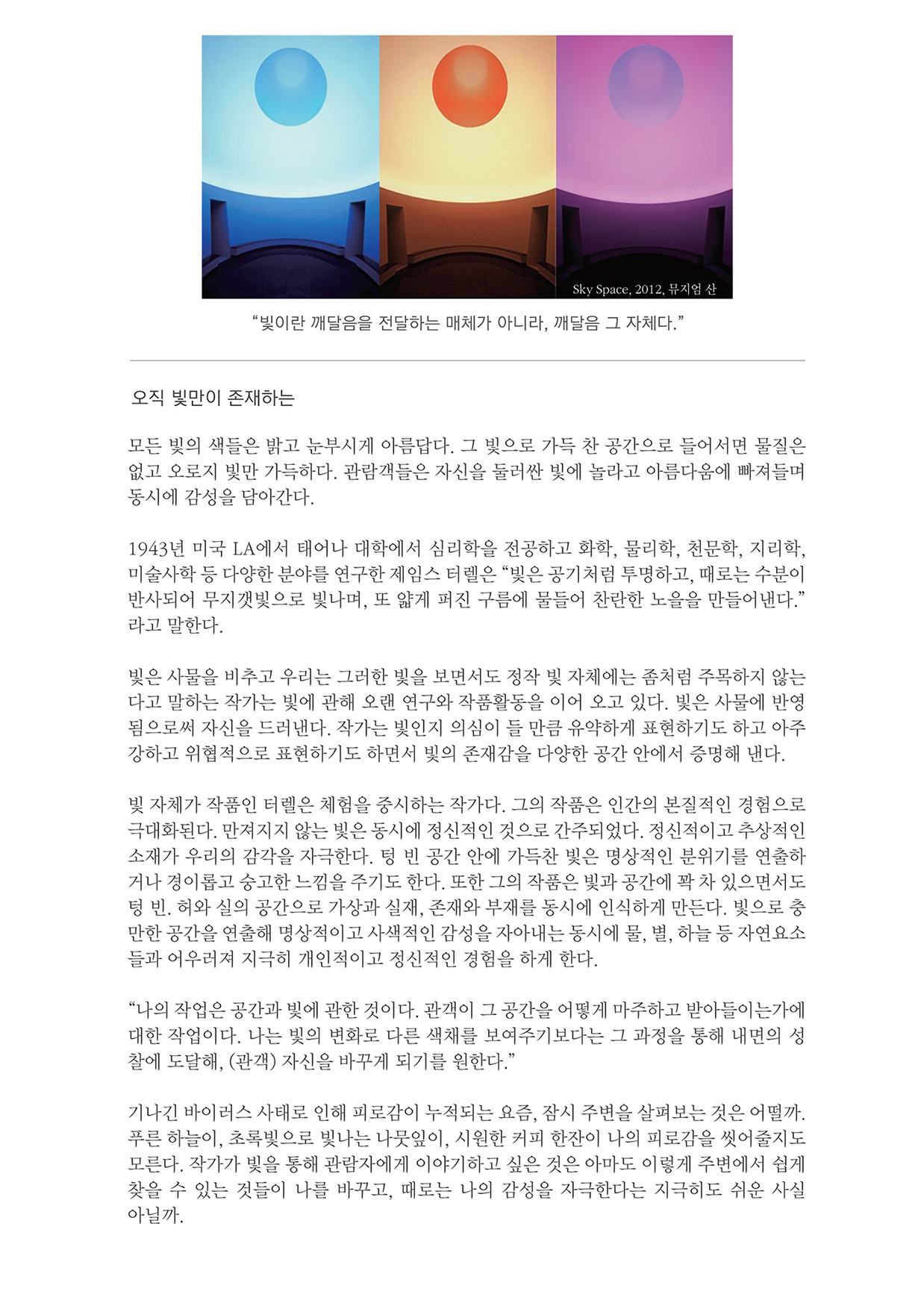 Sky Space, 2012, 뮤지엄 산 "빛이란 깨달음을 전달하는 매체가 아니라, 깨달음 그 자체다." 오직 빛만이 존재하는 모든 빛의 색들은 밝고 눈부시게 아름답다. 그 빛으로 가득 찬 공간으로 들어서면 물질은 없고 오로지 빛만 가득하다. 관람객들은 자신을 둘러싼 빛에 놀라고 아름다움에 빠져들며 동시에 감성을 담아간다. 1943년 미국 LA에서 태어나 대학에서 심리학을 전공하고 화학, 물리학, 천문학, 지리학, 미술사학 등 다양한 분야를 연구한 제임스 터렐은 “빛은 공기처럼 투명하고, 때로는 수분이 반사되어 무지갯빛으로 빛나며, 또 얇게 퍼진 구름에 물들어 찬란한 노을을 만들어낸다.” 라고 말한다. 빛은 사물을 비추고 우리는 그러한 빛을 보면서도 정작 빛 자체에는 좀처럼 주목하지 않는 다고 말하는 작가는 빛에 관해 오랜 연구와 작품활동을 이어 오고 있다. 빛은 사물에 반영 됨으로써 자신을 드러낸다. 작가는 빛인지 의심이 들 만큼 유약하게 표현하기도 하고 아주 강하고 위협적으로 표현하기도 하면서 빛의 존재감을 다양한 공간 안에서 증명해 낸다. 빛 자체가 작품인 터렐은 체험을 중시하는 작가다. 그의 작품은 인간의 본질적인 경험으로 극대화된다. 만져지지 않는 빛은 동시에 정신적인 것으로 간주되었다. 정신적이고 추상적인 소재가 우리의 감각을 자극한다. 텅 빈 공간 안에 가득찬 빛은 명상적인 분위기를 연출하 거나 경이롭고 숭고한 느낌을 주기도 한다. 또한 그의 작품은 빛과 공간에 꽉 차 있으면서도 텅 빈. 허와 실의 공간으로 가상과 실재, 존재와 부재를 동시에 인식하게 만든다. 빛으로 충 만한 공간을 연출해 명상적이고 사색적인 감성을 자아내는 동시에 물, 별, 하늘 등 자연요소들과 어우러져 지극히 개인적이고 정신적인 경험을 하게 한다. “나의 작업은 공간과 빛에 관한 것이다. 관객이 그 공간을 어떻게 마주하고 받아들이는가에 대한 작업이다. 나는 빛의 변화로 다른 색채를 보여주기보다는 그 과정을 통해 내면의 성 찰에 도달해, (관객) 자신을 바꾸게 되기를 원한다.” 기나긴 바이러스 사태로 인해 피로감이 누적되는 요즘, 잠시 주변을 살펴보는 것은 어떨까. 푸른 하늘이, 초록빛으로 빛나는 나뭇잎이, 시원한 커피 한잔이 나의 피로감을 씻어줄지도 모른다. 작가가 빛을 통해 관람자에게 이야기하고 싶은 것은 아마도 이렇게 주변에서 쉽게 찾을 수 있는 것들이 나를 바꾸고, 때로는 나의 감성을 자극한다는 지극히도 쉬운 사실 아닐까.