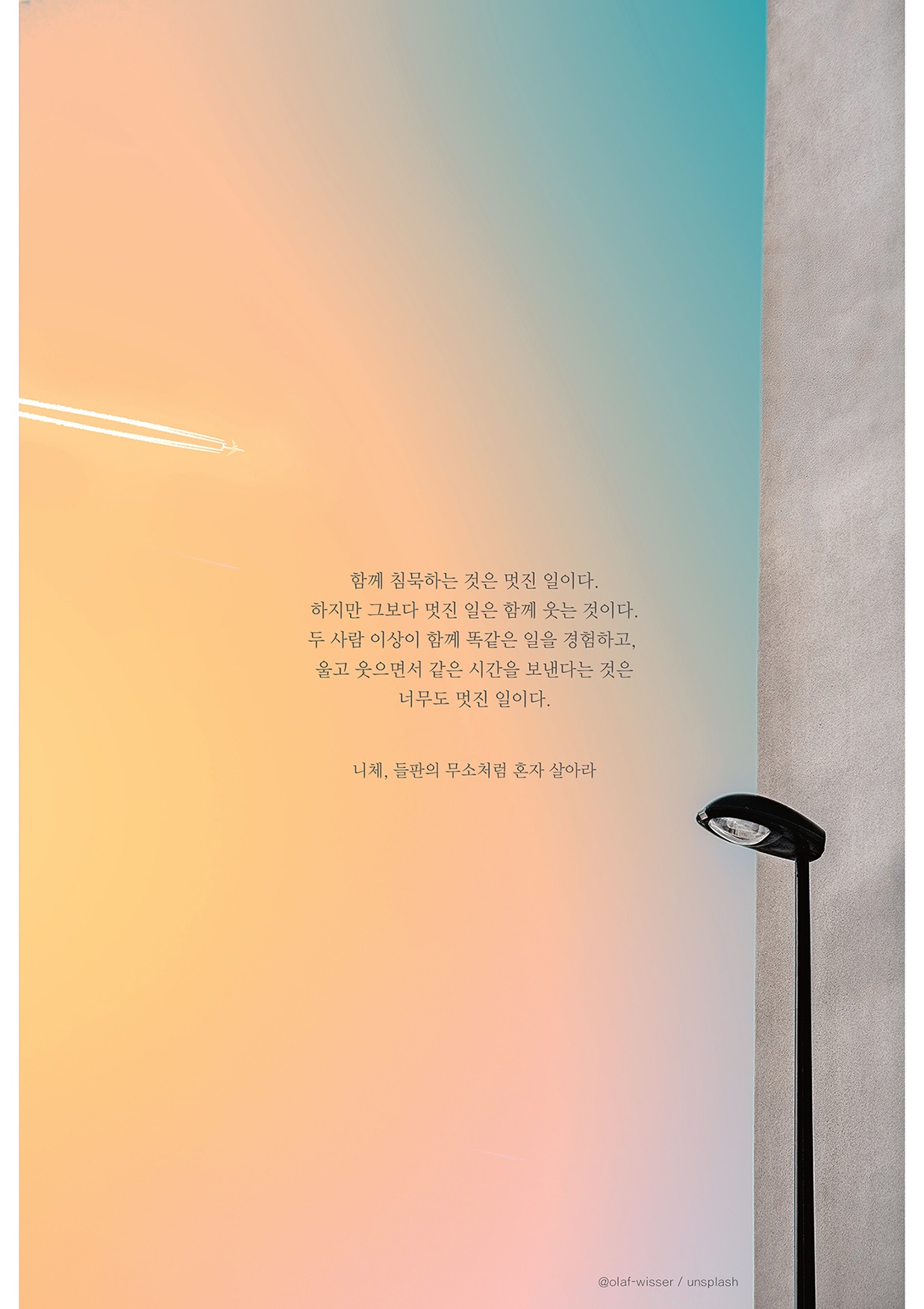 함께 침묵하는 것은 멋진 일이다. 하지만 그보다 멋진 일은 함께 웃는 것이다. 두 사람 이상이 함께 똑같은 일을 경험하고. 울고 웃으면서 같은 시간을 보낸다는 것은 너무도 멋진 일이다. 니체, 들판의 무소처럼 혼자 살아라 @olaf-wisser / unsplash