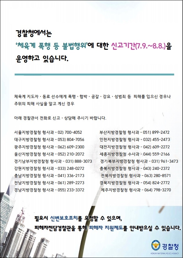 경찰청에서는 '체육계 폭행 등 불법행위'에 대한 신고기간(7.9.~8.8.)을 운영하고 있습니다.
 체육계 지도자 · 동료 선수에게 폭행 · 협박 · 공갈 · 강요 · 성범죄 등 피해를 입으신 경우나 주위의 피해 사실을 알고 계신 경우
 아래 경찰관서 전화로 신고 · 상담해 주시기 바랍니다.
 서울지방경찰청 형사과 - 02) 700-4052
 부산지방경찰청 형사과 - 051) 899-2472
 대구지방경찰청 형사과 - 053) 804-7056
 인천지방경찰청 형사과 - 032) 455-2473
 광주지방경찰청 형사과 - 062) 609-2300
 대전지방경찰청 형사과 - 042) 609-2272
 울산지방경찰청 형사과 - 052) 210-2072
 세종지방경찰청 형사과 - 044) 559-2166
 경기남부지방경찰청 형사과 - 031) 888-3073
 경기북부지방경찰청 형사과 - 031) 961-3473
 강원지방경찰청 형사과 - 033) 248-0272
 충북지방경찰청 형사과 - 043) 240-2372
 충남지방경찰청 형사과 - 041) 336-2173
 전북지방경찰청 형사과 - 063) 280-8571
 전남지방경찰청 형사과 - 061) 289-2273
 경북지방경찰청 형사과 - 054) 824-2772
 경남지방경찰청 형사과 - 055) 233-3372
 제주지방경찰청 형사과 - 064) 798-3270
 필요시 신변보호조치를 요청할 수 있으며, 피해자전담경찰관을 통해 피해자 지원제도를 안내받으실 수 있습니다.
 경찰청
 KOREAN NATIONAL POLICE AGENCY