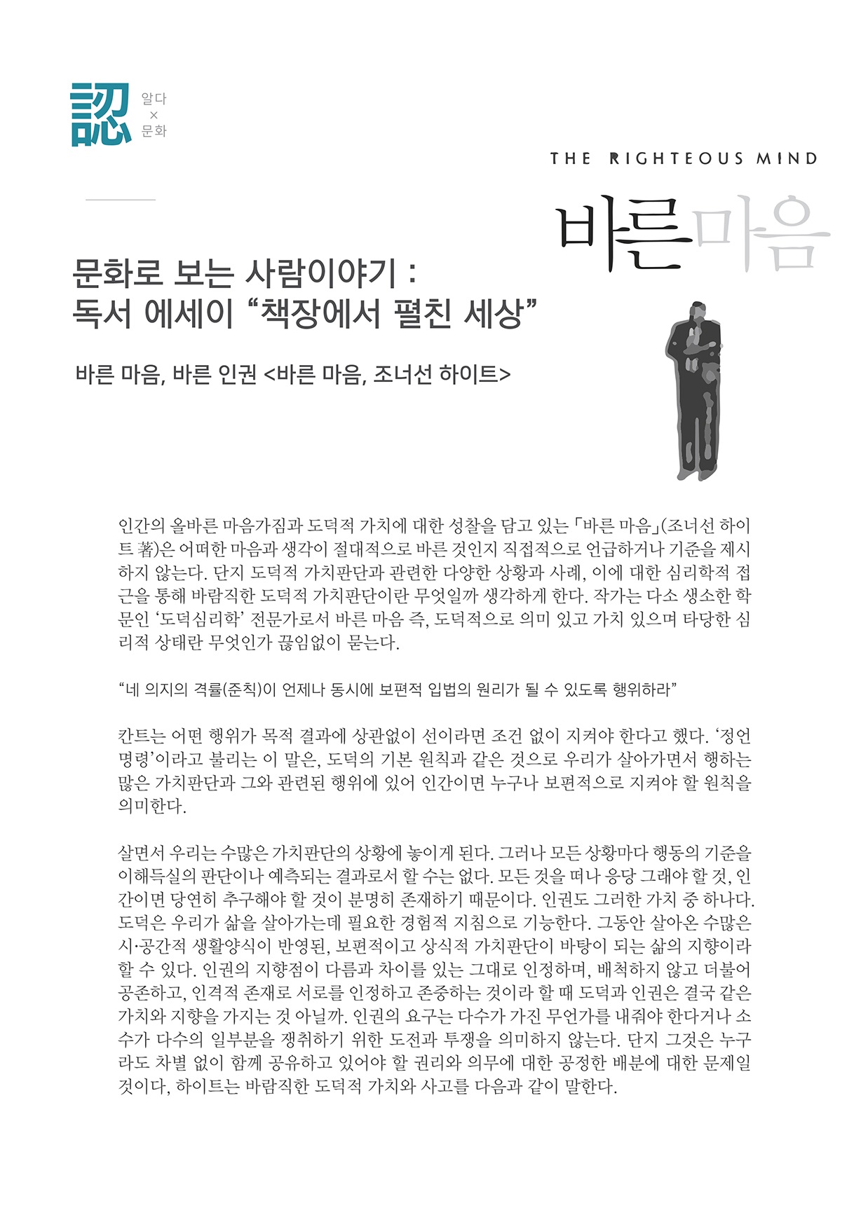 알다x문화
        THE RIGHTEOUS MIND
        바른 마음
        문화로 보는 사람이야기 : 독서 에세이 책장에서 펼친 세상
        바른 마음, 바른 인권 바른 마음, 조너선 하이트
        인간의 올바른 마음가짐과 도덕적 가치에 대한 성찰을 담고 있는 바른 마음』(조너선 하이 트 )은 어떠한 마음과 생각이 절대적으로 바른 것인지 직접적으로 언급하거나 기준을 제시 하지 않는다. 단지 도덕적 가치판단과 관련한 다양한 상황과 사례, 이에 대한 심리학적 접 근을 통해 바람직한 도덕적 가치판단이란 무엇일까 생각하게 한다. 작가는 다소 생소한 학 문인 도덕심리학 전문가로서 바른 마음 즉, 도덕적으로 의미 있고 가치 있으며 타당한 심 리적 상태란 무엇인가 끊임없이 묻는다.
        네 의지의 격률 (준칙)이 언제나 동시에 보편적 입법의 원리가 될 수 있도록 행위하라
        칸트는 어떤 행위가 목적 결과에 상관없이 선이라면 조건 없이 지켜야 한다고 했다. 정언 명령이라고 불리는 이 말은, 도덕의 기본 원칙과 같은 것으로 우리가 살아가면서 행하는 많은 가지판단과 그와 관련된 행위에 있어 인간이면 누구나 보편적으로 지켜야 할 원칙을 의미한다.
        살면서 우리는 수많은 가치판단의 상황에 놓이게 된다. 그러나 모든 상황마다 행동의 기준을 이해득실의 판단이나 예측되는 결과로서 할 수는 없다. 모든 것을 떠나 응당 그래야 할 것, 인 간이면 당연히 추구해야 할 것이 분명히 존재하기 때문이다. 인권도 그러한 가치 중 하나다. 도덕은 우리가 삶을 살아가는데 필요한 경험적 지침으로 기능한다. 그동안 살아온 수많은 시·공간적 생활양식이 반영된, 보편적이고 상식적 가치판단이 바탕이 되는 삶의 지향이라 할 수 있다. 인권의 지향점이 다름과 차이를 있는 그대로 인정하며, 배척하지 않고 더불어 공존하고, 인격적 존재로 서로를 인정하고 존중하는 것이라 할 때 도덕과 인권은 결국 같은 가치와 지향을 가지는 것 아닐까. 인권의 요구는 다수가 가진 무언가를 내줘야 한다거나 소 수가 다수의 일부분을 쟁취하기 위한 도전과 투쟁을 의미하지 않는다. 단지 그것은 누구 라도 차별 없이 함께 공유하고 있어야 할 권리와 의무에 대한 공정한 배분에 대한 문제일 것이다. 하이트는 바람직한 도덕적 가치와 사고를 다음과 같이 말한다.