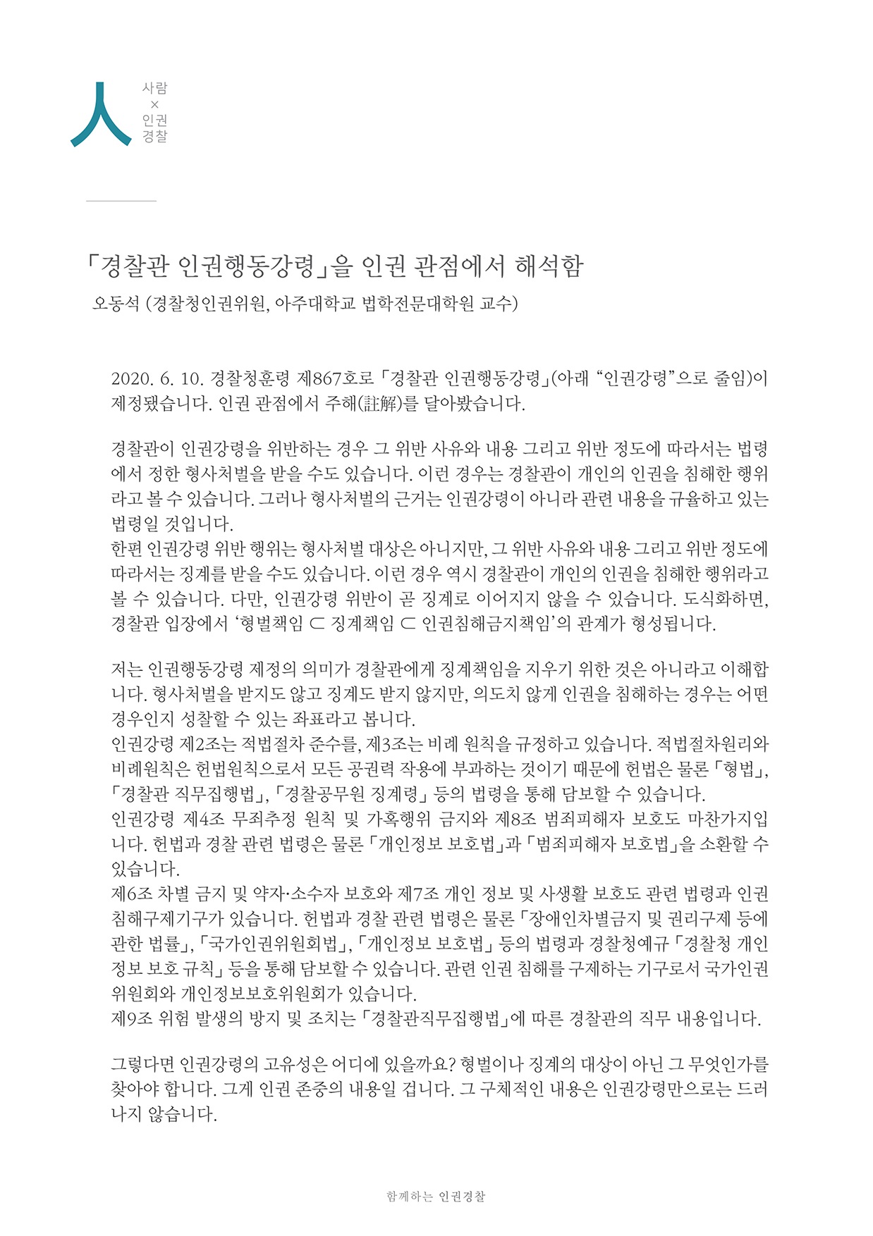 「경찰관 인권행동강령」을 인권 관점에서 해석함 오동석 (경찰청인권위원, 아주대학교 법학전문대학원 교수)
        2020, 6, 10, 경찰청훈령 제867호로 「경찰관 인권행동강령」(아래 인권강령으로 줄임)이 제정됐습니다. 인권 관점에서 주해(註)를 달아봤습니다.
        경찰관이 인권강령을 위반하는 경우 그 위반 사유와 내용 그리고 위반 정도에 따라서는 법령 에서 정한 형사처벌을 받을 수도 있습니다. 이런 경우는 경찰관이 개인의 인권을 침해한 행위 라고 볼 수 있습니다. 그러나 형사처벌의 근거는 인권강령이 아니라 관련 내용을 규율하고 있는 법령일 것입니다. 한편 인권강령 위반 행위는 형사처벌 대상은 아니지만, 그 위반 사유와 내용 그리고 위반 정도에 따라서는 징계를 받을 수도 있습니다. 이런 경우 역시 경찰관이 개인의 인권을 침해한 행위라고 볼 수 있습니다. 다만, 인권강령 위반이 곧 징계로 이어지지 않을 수 있습니다. 도식화하면, 경찰관 입장에서 형벌책임 C 징계책임 C 인권침해금지 책임의 관계가 형성됩니다.
        저는 인권행동강령 제정의 의미가 경찰관에게 징계책임을 지우기 위한 것은 아니라고 이해합 니다. 형사처벌을 받지도 않고 징계도 받지 않지만, 의도치 않게 인권을 침해하는 경우는 어떤 경우인지 성찰할 수 있는 좌표라고 봅니다. 인권강령 제2조는 적법절차 준수를, 제3조는 비례 원칙을 규정하고 있습니다. 적법절차원리와 비례원칙은 헌법원칙으로서 모든 공권력 작용에 부과하는 것이기 때문에 헌법은 물론 「형법」, 「경찰관 직무집행법」, 「경찰공무원 징계령」 등의 법령을 통해 담보할 수 있습니다. 인권강령 제4조 무죄추정 원칙 및 가혹행위 금지와 제8조 범죄피해자 보호도 마찬가지입 니다. 헌법과 경찰 관련 법령은 물론 「개인정보 보호법」과 「범죄피해자 보호법』을 소환할 수 있습니다. 제6조 차별 금지 및 약자·소수자 보호와 제7조 개인 정보 및 사생활 보호도 관련 법령과 인권 침해구제기구가 있습니다. 현법과 경찰 관련 법령은 물론 「장애인차별금지 및 권리구제 등에 관한 법률」, 「국가인권위원회법」, 「개인정보 보호법」 등의 법령과 경찰청예규 경찰청 개인 정보 보호 규칙」 등을 동해 담보할 수 있습니다. 관련 인권 침해를 구제하는 기구로서 국가인권 위원회와 개인정보보호위원회가 있습니다. 제9조 위험 발생의 방지 및 조치는 경찰관직무집행법」에 따른 경찰관의 직무 내용입니다.
        그렇다면 인권강령의 고유성은 어디에 있을까요? 형벌이나 징계의 대상이 아닌 그 무엇인가를 찾아야 합니다. 그게 인권 존중의 내용일 겁니다. 그 구체적인 내용은 인권강령만으로는 드러 나지 않습니다.