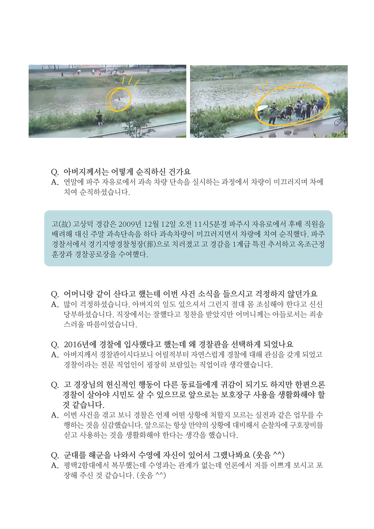 Q. 아버지께서는 어떻게 순직하신 건가요 A. 연말에 파주 자유로에서 과속 차량 단속을 실시하는 과정에서 차량이 미끄러지며 자에 치여 순직하셨습니다.
        고(故) 고상덕 경감은 2009년 12월 12일 오전 11시5분경 파주시 자유로에서 후배 직원을 배려해 대신 주말 과속단속을 하다 과속차량이 미끄러지면서 차량에 치여 순직했다. 파주 경찰서에서 경기지방경찰청장(葬)으로 치러졌고 고 경감을 1계급 특진 추서하고 옥조근정 훈장과 경찰공로장을 수여했다.
        Q. 어머니랑 같이 산다고 했는데 이번 사건 소식을 들으시고 걱정하지 않던가요 A. 많이 걱정하셨습니다. 아버지의 일도 있으셔서 그런지 절대 몸 조심해야 한다고 신신
        당부하셨습니다. 직장에서는 잘했다고 칭찬을 받았지만 어머니께는 아들로서는 죄송 스러울 따름이었습니다.
        Q. 2016년에 경찰에 입사했다고 했는데 왜 경찰관을 선택하게 되었나요 A. 아버지께서 경찰관이시다보니 어릴적부터 자연스럽게 경찰에 대해 관심을 갖게 되었고 경찰이라는 전문 직업인이 굉장히 보람있는 직업이라 생각했습니다.
        Q. 고 경장님의 헌신적인 행동이 다른 동료들에게 귀감이 되기도 하지만 한편으론 경찰이 살아야 시민도 살 수 있으므로 앞으로는 보호장구 사용을 생활화해야 할
        것 같습니다. A. 이번 사건을 겪고 보니 경찰은 언제 어떤 상황에 처할지 모르는 실전과 같은 업무를 수
        행하는 것을 실감했습니다. 앞으로는 항상 만약의 상황에 대비해서 순찰차에 구호장비를 신고 사용하는 것을 생활화해야 한다는 생각을 했습니다.
        Q. 군대를 해군을 나와서 수영에 자신이 있어서 그랬나봐요 (웃음 ^^) A. 평택 2함대에서 복무했는데 수영과는 관계가 없는데 언론에서 저를 이쁘게 보시고 포장해 주신 것 같습니다. (웃음 ^^)