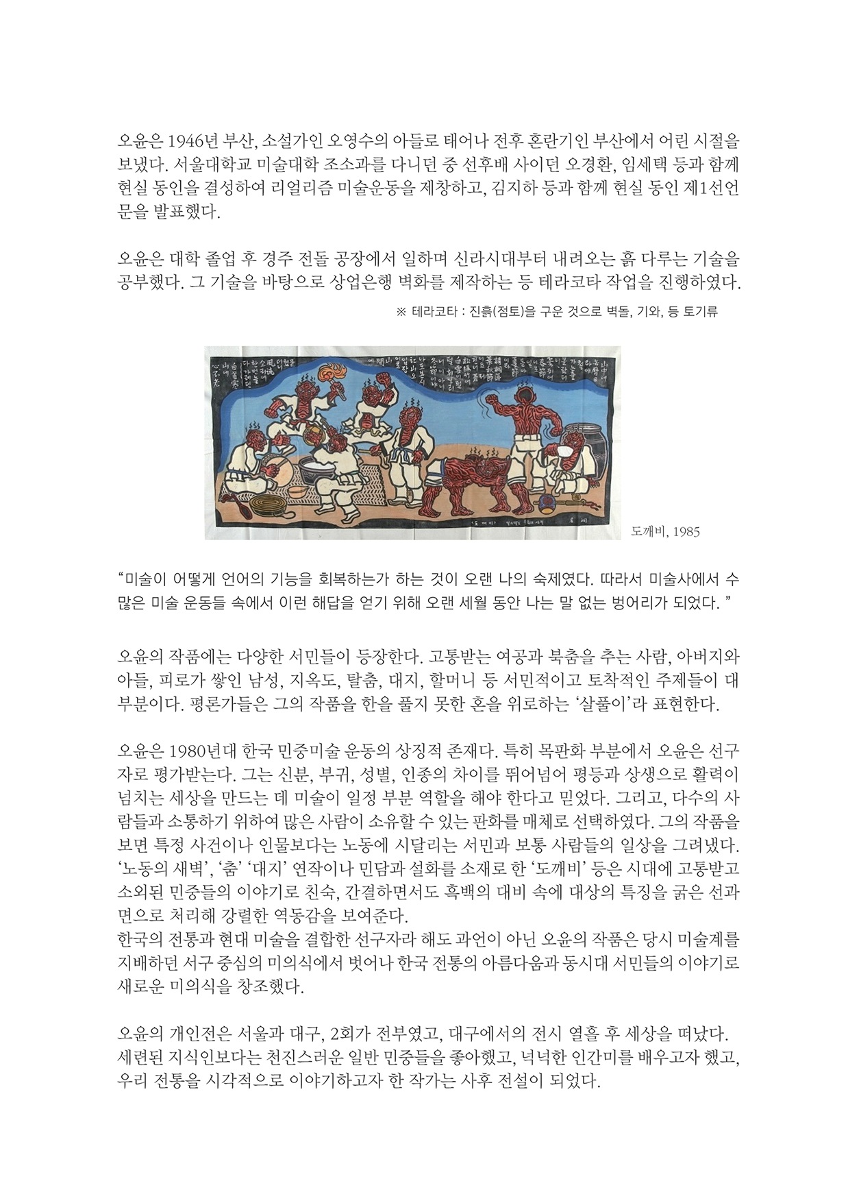 오윤은 1946년 부산, 소설가인 오영수의 아들로 태어나 전후 혼란기인 부산에서 어린 시절을 보냈다. 서울대학교 미술대학 조소과를 다니던 중 선후배 사이던 오경환, 임세택 등과 함께 현실 동인을 결성하여 리얼리즘 미술운동을 제창하고, 김지하 등과 함께 현실 동인 제1선언 문을 발표했다.
        오윤은 대학 졸업 후 경주 전돌 공장에서 일하며 신라시대부터 내려오는 흙 다루는 기술을 공부했다. 그 기술을 바탕으로 상업은행 벽화를 제작하는 등 테라코타 작업을 진행하였다.
        테라코타 : 진흥(점토)을 구운 것으로 벽돌, 기와, 등 토기류
        도깨비, 1985
        미술이 어떻게 언어의 기능을 회복하는가 하는 것이 오랜 나의 숙제였다. 따라서 미술사에서 수 많은 미술 운동들 속에서 이런 해답을 얻기 위해 오랜 세월 동안 나는 말 없는 벙어리가 되었다. 
        오윤의 작품에는 다양한 서민들이 등장한다. 고통받는 여공과 북춤을 추는 사람, 아버지와 아들, 피로가 쌓인 남성, 지옥도, 탈춤, 대지, 할머니 등 서민적이고 토착적인 주제들이 대 부분이다. 평론가들은 그의 작품을 한을 풀지 못한 혼을 위로하는 살풀이라 표현한다.
        오윤은 1980년대 한국 민중미술 운동의 상징적 존재다. 특히 목판화 부분에서 오윤은 선구 자로 평가받는다. 그는 신분, 부귀, 성별, 인종의 차이를 뛰어넘어 평등과 상생으로 활력이 넘치는 세상을 만드는 데 미술이 일정 부분 역할을 해야 한다고 믿었다. 그리고, 다수의 사 람들과 소통하기 위하여 많은 사람이 소유할 수 있는 판화를 매체로 선택하였다. 그의 작품을 보면 특정 사건이나 인물보다는 노동에 시달리는 서민과 보통 사람들의 일상을 그려냈다. 노동의 새벽, 춤 대지 연작이나 민담과 설화를 소재로 한 도깨비 등은 시대에 고 소외된 민중들의 이야기로 친숙, 간결하면서도 흑백의 대비 속에 대상의 특징을 굵은 선과 면으로 처리해 강렬한 역동감을 보여준다. 한국의 전동과 현대 미술을 결합한 선구자라 해도 과언이 아닌 오윤의 작품은 당시 미술계를 지배하던 서구 중심의 미의식에서 벗어나 한국 전통의 아름다움과 동시대 서민들의 이야기로 새로운 미의식을 창조했다.
        오윤의 개인전은 서울과 대구, 2회가 전부였고, 대구에서의 전시 열흘 후 세상을 떠났다. 세련된 지식인보다는 천진스러운 일반 민중들을 좋아했고, 넉넉한 인간미를 배우고자 했고, 우리 전통을 시각적으로 이야기하고자 한 작가는 사후 전설이 되었다.