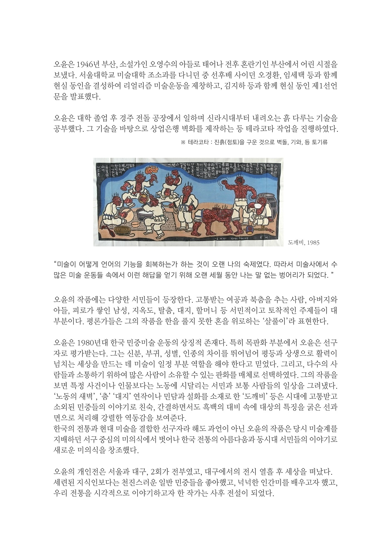 오윤은 1946년 부산, 소설가인 오영수의 아들로 태어나 전후 혼란기인 부산에서 어린 시절을 보냈다. 서울대학교 미술대학 조소과를 다니던 중 선후배 사이던 오경환, 임세택 등과 함께 현실 동인을 결성하여 리얼리즘 미술운동을 제창하고, 김지하 등과 함께 현실 동인 제1선언 문을 발표했다.
        오윤은 대학 졸업 후 경주 전돌 공장에서 일하며 신라시대부터 내려오는 흙 다루는 기술을 공부했다. 그 기술을 바탕으로 상업은행 벽화를 제작하는 등 테라코타 작업을 진행하였다.
        테라코타 : 진흥(점토)을 구운 것으로 벽돌, 기와, 등 토기류
        도깨비, 1985
        미술이 어떻게 언어의 기능을 회복하는가 하는 것이 오랜 나의 숙제였다. 따라서 미술사에서 수 많은 미술 운동들 속에서 이런 해답을 얻기 위해 오랜 세월 동안 나는 말 없는 벙어리가 되었다. 
        오윤의 작품에는 다양한 서민들이 등장한다. 고통받는 여공과 북춤을 추는 사람, 아버지와 아들, 피로가 쌓인 남성, 지옥도, 탈춤, 대지, 할머니 등 서민적이고 토착적인 주제들이 대 부분이다. 평론가들은 그의 작품을 한을 풀지 못한 혼을 위로하는 살풀이라 표현한다.
        오윤은 1980년대 한국 민중미술 운동의 상징적 존재다. 특히 목판화 부분에서 오윤은 선구 자로 평가받는다. 그는 신분, 부귀, 성별, 인종의 차이를 뛰어넘어 평등과 상생으로 활력이 넘치는 세상을 만드는 데 미술이 일정 부분 역할을 해야 한다고 믿었다. 그리고, 다수의 사 람들과 소통하기 위하여 많은 사람이 소유할 수 있는 판화를 매체로 선택하였다. 그의 작품을 보면 특정 사건이나 인물보다는 노동에 시달리는 서민과 보통 사람들의 일상을 그려냈다. 노동의 새벽, 춤 대지 연작이나 민담과 설화를 소재로 한 도깨비 등은 시대에 고 소외된 민중들의 이야기로 친숙, 간결하면서도 흑백의 대비 속에 대상의 특징을 굵은 선과 면으로 처리해 강렬한 역동감을 보여준다. 한국의 전동과 현대 미술을 결합한 선구자라 해도 과언이 아닌 오윤의 작품은 당시 미술계를 지배하던 서구 중심의 미의식에서 벗어나 한국 전통의 아름다움과 동시대 서민들의 이야기로 새로운 미의식을 창조했다.
        오윤의 개인전은 서울과 대구, 2회가 전부였고, 대구에서의 전시 열흘 후 세상을 떠났다. 세련된 지식인보다는 천진스러운 일반 민중들을 좋아했고, 넉넉한 인간미를 배우고자 했고, 우리 전통을 시각적으로 이야기하고자 한 작가는 사후 전설이 되었다.