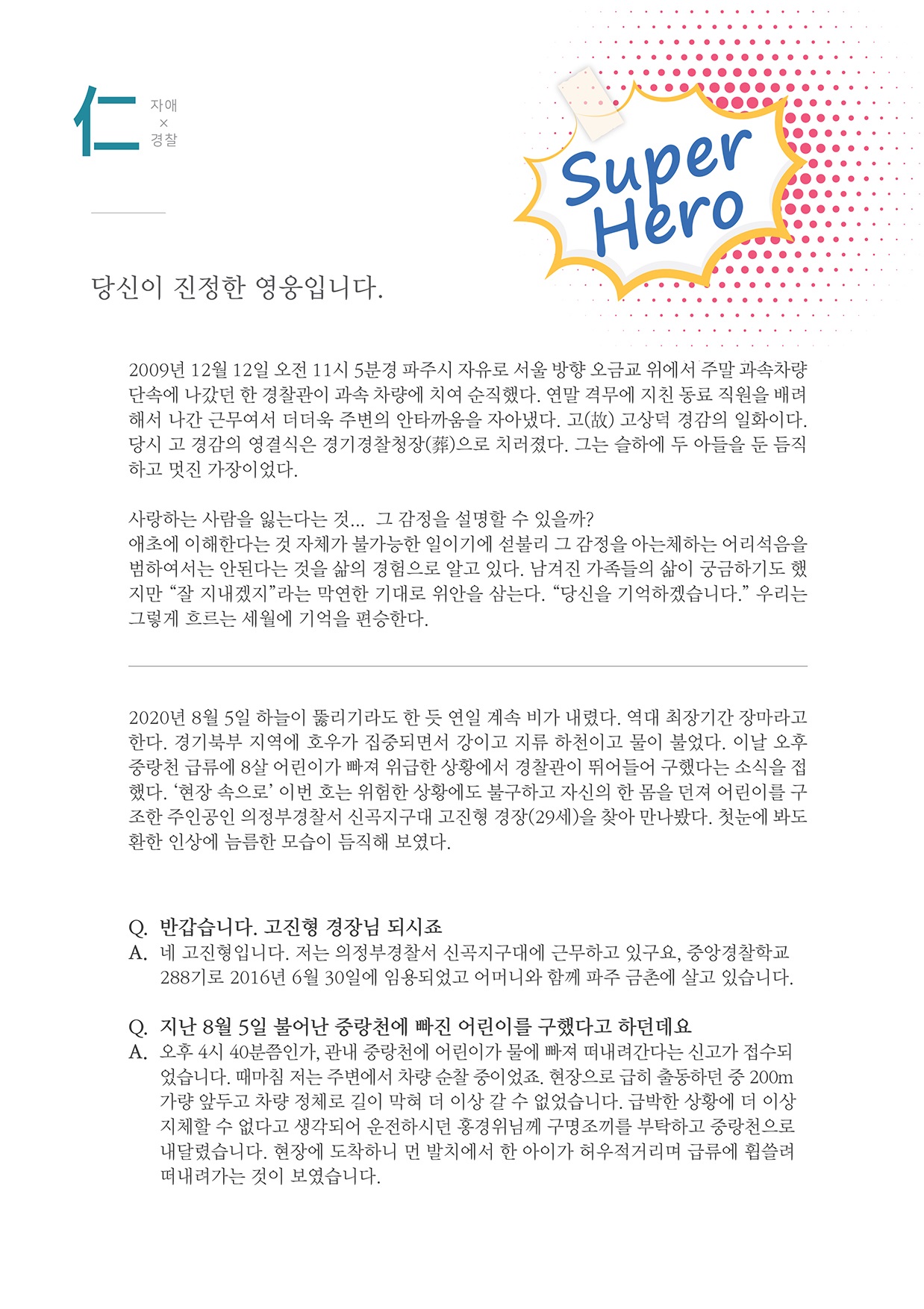 자애x경찰
        Super Hero
        당신이 진정한 영웅입니다.
        2009년 12월 12일 오전 11시 5분경 파주시 자유로 서울 방향 오금교 위에서 주말 과속차량 단속에 나갔던 한 경찰관이 과속 차량에 치여 순직했다. 연말 격무에 지친 동료 직원을 배려 해서 나간 근무여서 더더욱 주변의 안타까움을 자아냈다. 고(故) 고상덕 경감의 일화이다. 당시 고 경감의 영결식은 경기경찰청장(葬)으로 치러졌다. 그는 슬하에 두 아들을 둔 듬직 하고 멋진 가장이었다.
        사랑하는 사람을 잃는다는 것... 그 감정을 설명할 수 있을까? 애초에 이해한다는 것 자체가 불가능한 일이기에 섣불리 그 감정을 아는제하는 어리석음을 범하여서는 안된다는 것을 삶의 경험으로 알고 있다. 남겨진 가족들의 삶이 궁금하기도 했 지만 잘 지내겠지 라는 막연한 기대로 위안을 삼는다. 당신을 기억하겠습니다. 우리는 그렇게 흐르는 세월에 기억을 편승한다.
        2020년 8월 5일 하늘이 뚫리기라도 한 듯 연일 계속 비가 내렸다. 역대 최장기간 장마라고 한다. 경기북부 지역에 호우가 집중되면서 강이고 지류 하천이고 물이 불었다. 이날 오후 중랑천 급류에 8살 어린이가 빠져 위급한 상황에서 경찰관이 뛰어들어 구했다는 소식을 접 했다. 현장 속으로 이번 호는 위험한 상황에도 불구하고 자신의 한 몸을 던져 어린이를 구 조한 주인공인 의정부경찰서 신곡지구대 고진험 경장(29세)을 찾아 만나봤다. 첫눈에 봐도 환한 인상에 늠름한 모습이 듬직해 보였다.
        Q. 반갑습니다. 고진형 경장님 되시죠 A. 네 고진형입니다. 저는 의정부경찰서 신곡지구대에 근무하고 있구요, 중앙경찰학교
        288기로 2016년 6월 30일에 임용되었고 어머니와 함께 파주 금촌에 살고 있습니다.
        Q. 지난 8월 5일 불어난 중랑천에 빠진 어린이를 구했다고 하던데요 A. 오후 4시 40분쯤인가, 관내 중랑천에 어린이가 물에 빠져 떠내려간다는 신고가 접수되
        었습니다. 때마침 저는 주변에서 차량 순찰 중이었죠. 현장으로 급히 출동하던 중 200km 가량 앞두고 차량 정체로 길이 막혀 더 이상 갈 수 없었습니다. 급박한 상황에 더 이상 지체할 수 없다고 생각되어 운전하시던 홍경위님께 구명조끼를 부탁하고 중랑천으로 내달렸습니다. 현장에 도착하니 먼 발치에서 한 아이가 허우적거리며 급류에 휩쓸려 떠내려가는 것이 보였습니다.