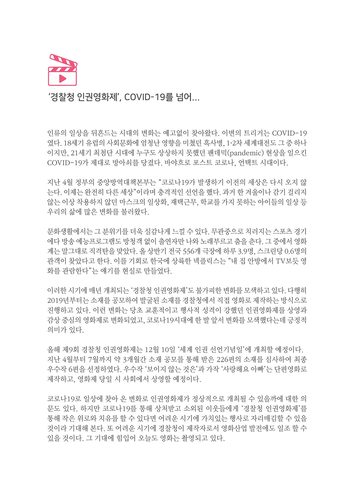 경찰청 인권영화제, COVID-19를 넘어...
        인류의 일상을 뒤흔드는 시대의 변화는 예고없이 찾아왔다. 이변의 트리거는 COVID-19 였다. 18세기 유럽의 사회문화에 엄청난 영향을 미쳤던 흑사병, 1·2차 세계대전도 그 중 하나 이지만, 21세기 최첨단 시대에 누구도 상상하지 못했던 팬데믹(pandemic) 현상을 일으킨 COVID-19가 제대로 방아쇠를 당겼다. 바야흐로 포스트 코로나, 언택트 시대이다.
        지난 4월 정부의 중앙방역대책본부는 코로나 19가 발생하기 이전의 세상은 다시 오지 않 는다. 이제는 완전히 다른 세상이라며 충격적인 선언을 했다. 과거 한 겨울이나 감기 걸리지 않는 이상 착용하지 않던 마스크의 일상화, 재택근무, 학교를 가지 못하는 아이들의 일상 등 우리의 삶에 많은 변화를 불러왔다.
        문화생활에서는 그 분위기를 더욱 실감나게 느낄 수 있다. 무관중으로 치러지는 스포츠 경기 에다 방송 예능프로그램도 방청객 없이 출연자만 나와 노래부르고 춤을 춘다. 그 중에서 영화 계는 말그대로 직격탄을 맞았다. 올 상반기 전국 556개 극장에 하루 3.9명, 스크린당 0.6명의 관객이 찾았다고 한다. 이를 기회로 한국에 상륙한 넥플릭스는 내 집 안방에서 TV보듯 영 화를 관람한다는 얘기를 현실로 만들었다.
        이러한 시기에 매년 개최되는 경찰청 인권영화제도 불가피한 변화를 모색하고 있다. 다행히 2019년부터는 소재를 공모하여 발굴된 소재를 경찰청에서 직접 영화로 제작하는 방식으로 진행하고 있다. 이런 변화는 당초 교훈적이고 행사적 성격이 강했던 인권영화제를 상영과 감상 중심의 영화제로 변화되었고, 코로나 19시대에 한 발 앞서 변화를 모색했다는데 긍정적 의미가 있다.
        올해 제9회 경찰청 인권영화제는 12월 10일 세계 인권 선언기념일에 개최할 예정이다. 지난 4월부터 7월까지 약 3개월간 소재 공모를 통해 받은 226편의 소재를 심사하여 최종 우수작 6편을 선정하였다. 우수작 보이지 않는 것은 과 가작 사랑해요 아파는 단편영화로 제작하고, 영화제 당일 시 사회에서 상영할 예정이다.
        코로나 19로 일상에 찾아 온 변화로 인권영화제가 정상적으로 개최될 수 있을까에 대한 의 문도 있다. 하지만 코로나 19를 통해 상처받고 소외된 이웃들에게 경찰청 인권영화제를 동해 작은 위로와 치유를 할 수 있다면 어려운 시기에 가치있는 행사로 자리매김할 수 있을 것이라 기대해 본다. 또 어려운 시기에 경찰청이 제작자로서 영화산업 발전에도 일조할 수 있을 것이다. 그 기대에 힘입어 오늘도 영화는 촬영되고 있다.