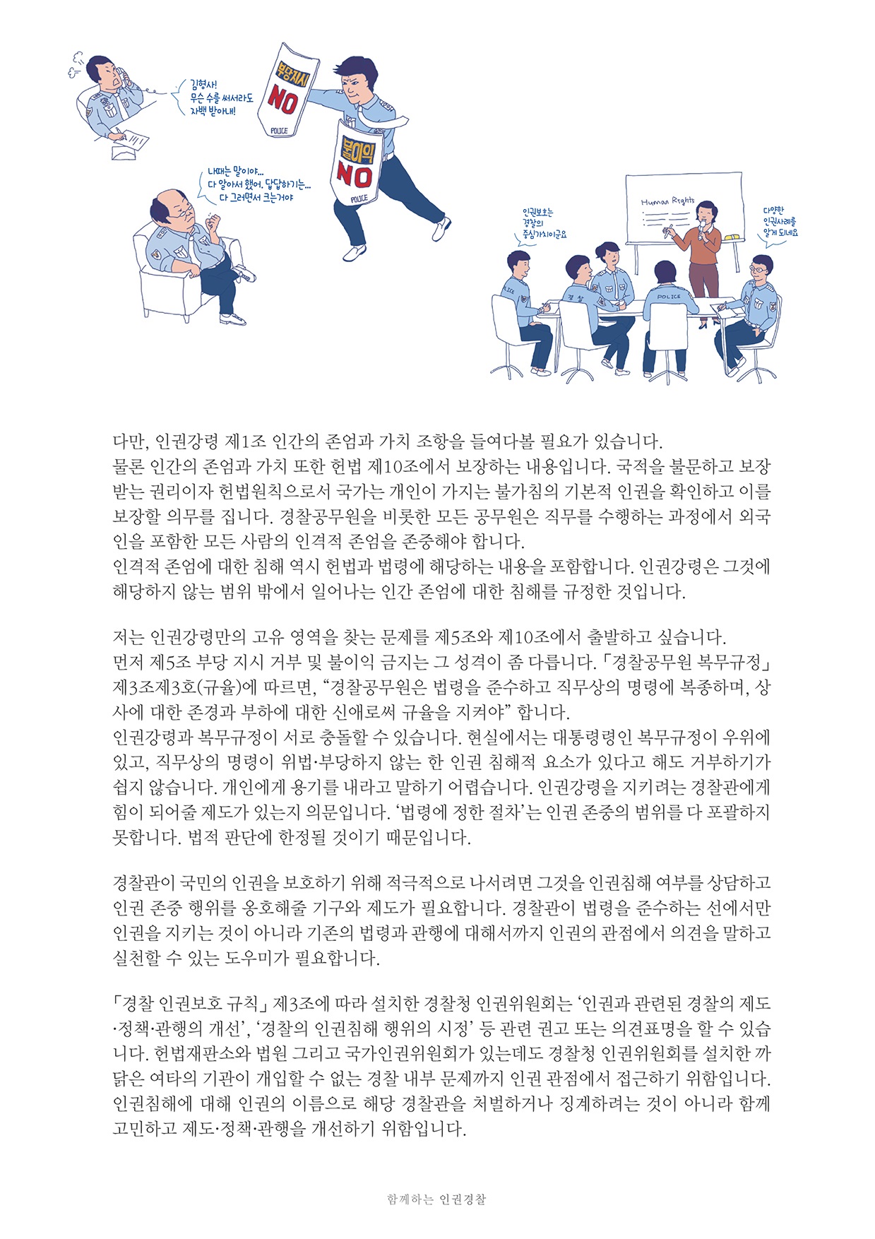 다만, 인권강령 제 1조 인간의 존엄과 가치 조항을 들여다볼 필요가 있습니다. 물론 인간의 존엄과 가치 또한 헌법 제10조에서 보장하는 내용입니다. 국적을 불문하고 보장 받는 권리이자 헌법 원칙으로서 국가는 개인이 가지는 불가침의 기본적 인권을 확인하고 이를 보장할 의무를 집니다. 경찰공무원을 비롯한 모든 공무원은 직무를 수행하는 과정에서 외국 인을 포함한 모든 사람의 인격적 존엄을 존중해야 합니다. 인격적 존엄에 대한 침해 역시 헌법과 법령에 해당하는 내용을 포함합니다. 인권강령은 그것에 해당하지 않는 범위 밖에서 일어나는 인간 존엄에 대한 침해를 규정한 것입니다.
        저는 인권강령만의 고유 영역을 찾는 문제를 제5조와 제10조에서 출발하고 싶습니다. 먼저 제5조 부당 지시 거부 및 불이익 금지는 그 성격이 좀 다릅니다. 「경찰공무원 복무규정」 제3조제3호(규)에 따르면, 경찰공무원은 법령을 준수하고 직무상의 명령에 복종하며, 상 사에 대한 존경과 부하에 대한 신애로씨 규율을 지켜야 합니다. 인권강령과 복무규정이 서로 충돌할 수 있습니다. 현실에서는 대통령령인 복무규정이 우위에 있고, 직무상의 명령이 위법·부당하지 않는 한 인권 침해적 요소가 있다고 해도 거부하기가 쉽지 않습니다. 개인에게 용기를 내라고 말하기 어렵습니다. 인권강령을 지키려는 경찰관에게 힘이 되어줄 제도가 있는지 의문입니다. 법령에 정한 절차는 인권 존중의 범위를 다 포괄하지 못합니다. 법적 판단에 한정될 것이기 때문입니다.
        경찰관이 국민의 인권을 보호하기 위해 적극적으로 나서려면 그것을 인권침해 여부를 상담하고 인권 존중 행위를 옹호해줄 기구와 제도가 필요합니다. 경찰관이 법령을 준수하는 선에서만 인권을 지키는 것이 아니라 기존의 법령과 관행에 대해서까지 인권의 관점에서 의견을 말하고 실천할 수 있는 도우미가 필요합니다.
        「경찰 인권보호 규칙」 제3조에 따라 설치한 경찰청 인권위원회는 인권과 관련된 경찰의 제도 - 정책 관행의 개선, 경찰의 인권침해 행위의 시정 등 관련 권고 또는 의견표명을 할 수 있습 니다. 헌법재판소와 법원 그리고 국가인권위원회가 있는데도 경찰청 인권위원회를 설치한 까 닭은 여타의 기관이 개입할 수 없는 경찰 내부 문제까지 인권 관점에서 접근하기 위함입니다. 인권침해에 대해 인권의 이름으로 해당 경찰관을 처벌하거나 징계하려는 것이 아니라 함께 고민하고 제도·정책 관행을 개선하기 위함입니다.
        함께하는 인권경찰