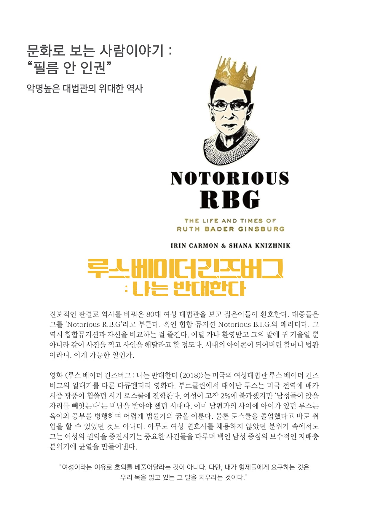 문화로 보는 사람이야기 : 필름 안 인권 악명높은 대법관의 위대한 역사
        NOTORIOUS
        RBG
        THE LIFE AND TIMES OF RUTH BADER GINSBURG
        IRIN CARMON & SHANA KNIZHNIK
        루스베이더긴즈버그: 나는 반대한다.
        진보적인 판결로 역사를 바꿔온 80대 여성 대법관을 보고 젊은이들이 환호한다. 대중들은 그를 Notorious R.B.G라고 부른다. 흑인 힘합 뮤지션 Notorious B.I.G. 의 패러디다. 그 역시 힙합뮤지션과 자신을 비교하는 걸 즐긴다. 어딜 가나 환영받고 그의 말에 귀 기울일 뿐 아니라 같이 사진을 찍고 사인을 해달라고 할 정도다. 시대의 아이콘이 되어버린 할머니 법관 이라니. 이게 가능한 일인가.
        영화 루스 베이더 긴즈버그 : 나는 반대한다 (2018)는 미국의 여성대법관 루스 베이더 긴즈 버그의 일대기를 다룬 다큐멘터리 영화다. 부르클린에서 태어난 루스는 미국 전역에 매카 시즘 광품이 휩쓸던 시기 로스쿨에 진학한다. 여성이 고작 2%에 불과했지만 남성들이 앉을 자리를 빼앗는다는 비난을 받아야 했던 시대다. 이미 남편과의 사이에 아이가 있던 루스는 육아와 공부를 병행하며 어렵게 법률가의 꿈을 이룬다. 물론 로스쿨을 졸업했다고 바로 취 업을 할 수 있었던 것도 아니다. 아무도 여성 변호사를 채용하지 않았던 분위기 속에서도 그는 여성의 권익을 증진시키는 중요한 사건들을 다루며 백인 남성 중심의 보수적인 지배층 분위기에 균열을 만들어낸다.
        여성이라는 이유로 호의를 베풀어달라는 것이 아니다. 다만, 내가 형제들에게 요구하는 것은
        우리 목을 밟고 있는 그 발을 치우라는 것이다.