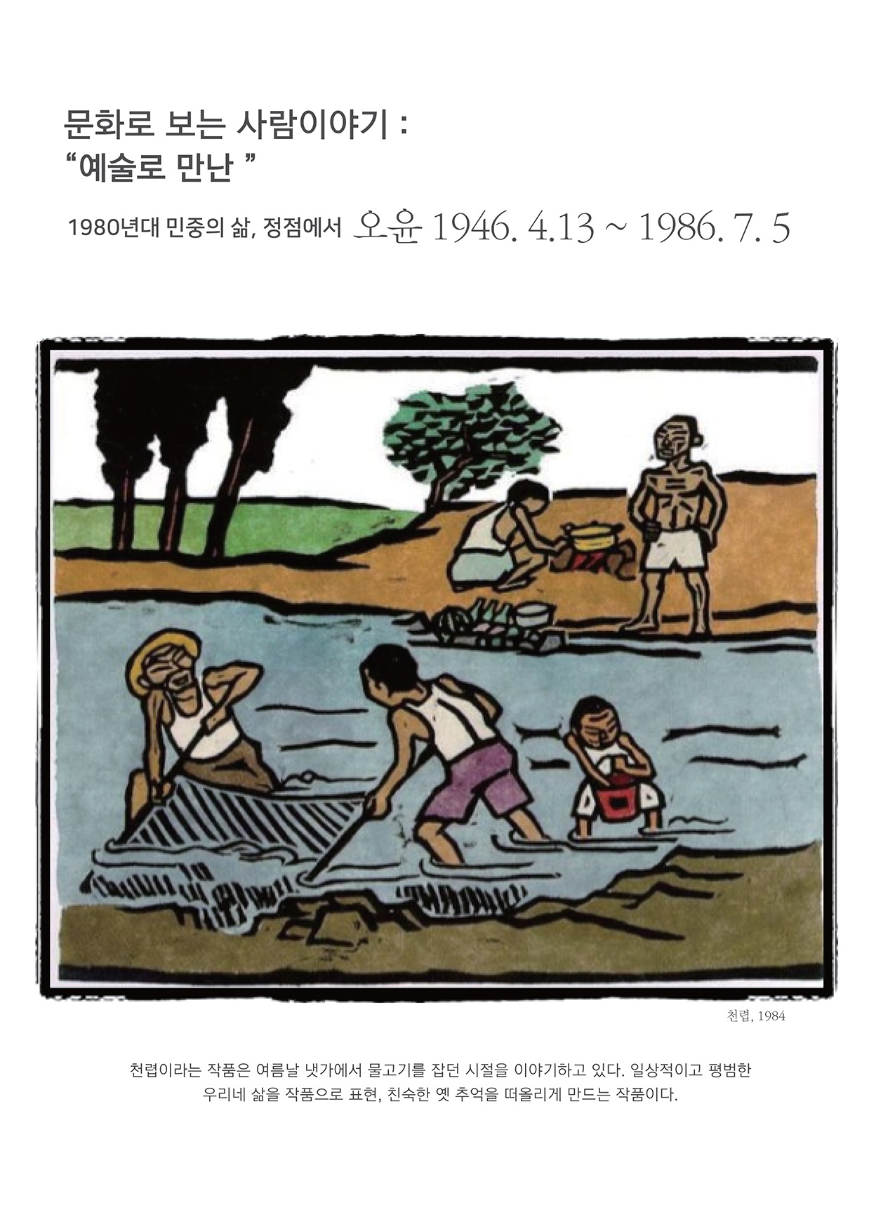 문화로 보는 사람이야기 : 예술로 만난
        1980년대 민중의 삶, 정점에서 오윤 1946. 4.13 ~ 1986. 7. 5
        천렵, 1984
        천럽이라는 작품은 여름날 냇가에서 물고기를 잡던 시절을 이야기하고 있다. 일상적이고 평범한
        우리네 삶을 작품으로 표현, 친숙한 옛 추억을 떠올리게 만드는 작품이다.