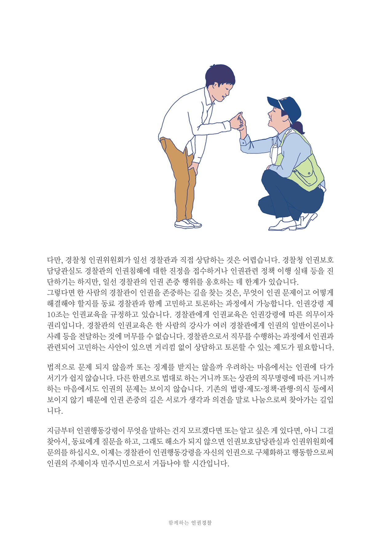 다만, 경찰청 인권위원회가 일선 경찰관과 직접 상담하는 것은 어렵습니다. 경찰청 인권보호 담당관실도 경찰관의 인권침해에 대한 진정을 접수하거나 인권관련 정책 이행 실태 등을 진 단하기는 하지만, 일선 경찰관의 인권 존중 행위를 옹호하는 데 한계가 있습니다. 그렇다면 한 사람의 경찰관이 인권을 존중하는 길을 찾는 것은, 무엇이 인권 문제이고 어떻게 해결해야 할지를 동료 경찰관과 함께 고민하고 토론하는 과정에서 가능합니다. 인권강령 제 10조는 인권교육을 규정하고 있습니다. 경찰관에게 인권교육은 인권강령에 따른 의무이자 권리입니다. 경찰관의 인권교육은 한 사람의 강사가 여러 경찰관에게 인권의 일반이론이나 사례 등을 전달하는 것에 머무를 수 없습니다. 경찰관으로서 직무를 수행하는 과정에서 인권과 관련되어 고민하는 사안이 있으면 거리낌 없이 상담하고 토론할 수 있는 제도가 필요합니다.
        법적으로 문제 되지 않을까 또는 징계를 받지는 않을까 우려하는 마음에서는 인권에 다가 서기가 쉽지 않습니다. 다른 한편으로 법대로 하는 거니까 또는 상관의 직무명령에 따른 거니까 하는 마음에서도 인권의 문제는 보이지 않습니다. 기존의 법령·제도·정책 관행 의식 등에서 보이지 않기 때문에 인권 존중의 길은 서로가 생각과 의견을 말로 나눔으로씨 찾아가는 길입 니다.
        지금부터 인권행동강령이 무엇을 말하는 건지 모르겠다면 또는 알고 싶은 게 있다면, 아니 그결 찾아서, 동료에게 질문을 하고, 그래도 해소가 되지 않으면 인권보호담당관실과 인권위원회에 문의를 하십시오. 이제는 경찰관이 인권행동강령을 자신의 인권으로 구체화하고 행동함으로써 인권의 주체이자 민주시민으로서 거듭나야 할 시간입니다.
        함께하는 인권경찰