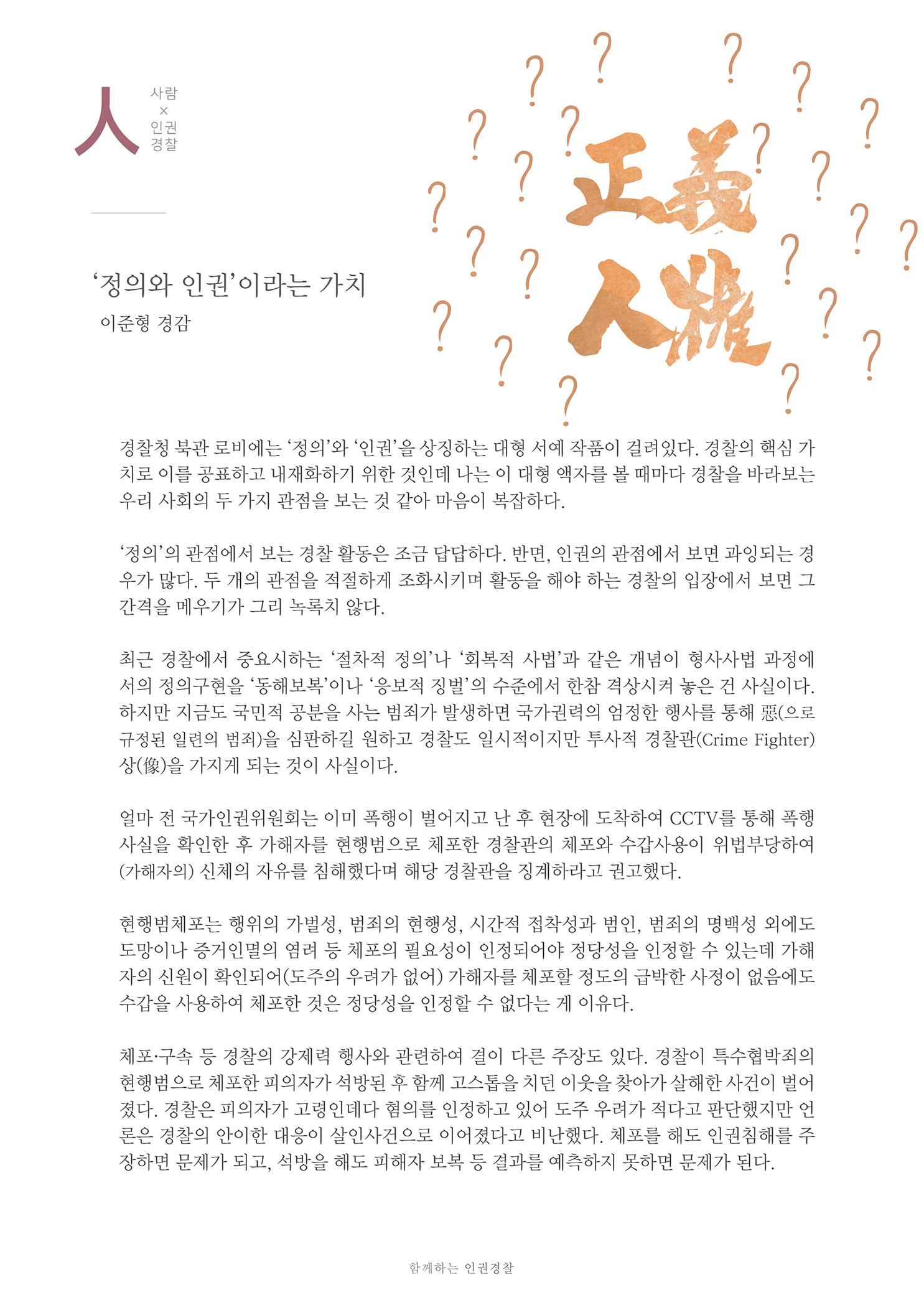 사람x인권경찰
        정의와 인권이라는 가치 이준형 경감
        경찰청 북관 로비에는 정의와 인권을 상징하는 대형 서예 작품이 걸려있다. 경찰의 핵심 가 치로 이를 공표하고 내재화하기 위한 것인데 나는 이 대형 액자를 볼 때마다 경찰을 바라보는 우리 사회의 두 가지 관점을 보는 것 같아 마음이 복잡하다.
        정의의 관점에서 보는 경찰 활동은 조금 답답하다. 반면, 인권의 관점에서 보면 과잉되는 경 우가 많다. 두 개의 관점을 적절하게 조화시키며 활동을 해야 하는 경찰의 입장에서 보면 그 간격을 메우기가 그리 녹록치 않다.
        최근 경찰에서 중요시하는 절차적 정의나 회복적 사법과 같은 개념이 형사사법 과정에 서의 정의구현을 동해보복이나 응보적 징벌의 수준에서 한참 격상시켜 놓은 건 사실이다. 하지만 지금도 국민적 공분을 사는 범죄가 발생하면 국가권력의 엄정한 행사를 통해 (으로 규정된 일련의 범죄)을 심판하길 원하고 경찰도 일시적이지만 투사적 경찰관(Crime Fighter) 상(像)을 가지게 되는 것이 사실이다.
        얼마 전 국가인권위원회는 이미 폭행이 벌어지고 난 후 현장에 도착하여 CCTV를 통해 폭행 사실을 확인한 후 가해자를 현행범으로 체포한 경찰관의 체포와 수갑사용이 위법부당하여 (가해자의 신체의 자유를 침해했다며 해당 경찰관을 징계하라고 권고했다.
        현행범체포는 행위의 가벌성, 범죄의 현행성, 시간적 접착성과 범인, 범죄의 명백성 외에도 도망이나 증거인멸의 염려 등 체포의 필요성이 인정되어야 정당성을 인정할 수 있는데 가해 자의 신원이 확인되어(도주의 우려가 없어) 가해자를 체포할 정도의 급박한 사정이 없음에도 수갑을 사용하여 체포한 것은 정당성을 인정할 수 없다는 게 이유다.
        체포·구속 등 경찰의 강제력 행사와 관련하여 결이 다른 주장도 있다. 경찰이 특수협박죄의 현행범으로 체포한 피의자가 석방된 후 함께 고스톱을 치던 이웃을 찾아가 살해한 사건이 벌어 졌다. 경찰은 피의자가 고령인데다 혐의를 인정하고 있어 도주 우려가 적다고 판단했지만 언 론은 경찰의 안이한 대응이 살인사건으로 이어졌다고 비난했다. 체포를 해도 인권침해를 주 장하면 문제가 되고, 석방을 해도 피해자 보복 등 결과를 예측하지 못하면 문제가 된다.
        함께하는 인권경찰