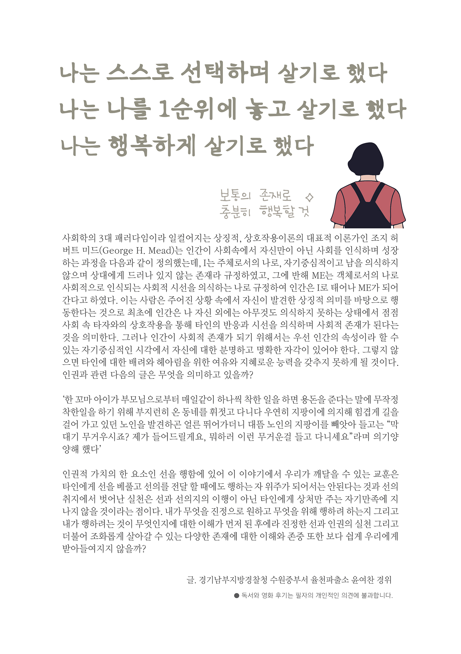 나는 스스로 선택하며 살기로 했다 나는 나를 1순위에 놓고 살기로 했다 나는 행복하게 살기로 했다
        보통의 존재로 충분히 행복할 것
        사회학의 3대 패러다임이라 일컬어지는 상징적, 상호작용이론의 대표적 이론가인 조지 허 버트 미드(George H. Mead)는 인간이 사회속에서 자신만이 아닌 사회를 인식하며 성장 하는 과정을 다음과 같이 정의했는데, I는 주체로서의 나로, 자기중심적이고 남을 의식하지 않으며 상대에게 드러나 있지 않는 존재라 규정하였고, 그에 반해 ME는 객체로서의 나로 사회적으로 인식되는 사회적 시선을 의식하는 나로 규정하여 인간은 로 태어나 ME가 되어 간다고 하였다. 이는 사람은 주어진 상황 속에서 자신이 발견한 상징적 의미를 바탕으로 행 동한다는 것으로 최초에 인간은 나 자신 외에는 아무것도 의식하지 못하는 상태에서 점점 사회 속 타자와의 상호작용을 통해 타인의 반응과 시선을 의식하며 사회적 존재가 된다는 것을 의미한다. 그러나 인간이 사회적 존재가 되기 위해서는 우선 인간의 속성이라 할 수 있는 자기중심적인 시각에서 자신에 대한 분명하고 명확한 자각이 있어야 한다. 그렇지 않 으면 타인에 대한 배려와 헤아림을 위한 여유와 지혜로운 능력을 갖추지 못하게 될 것이다. 인권과 관련 다음의 글은 무엇을 의미하고 있을까??
        한 꼬마 아이가 부모님으로부터 매일같이 하나씩 착한 일을 하면 용돈을 준다는 말에 무작정 착한일을 하기 위해 부지런히 온 동네를 휘젓고 다니다 우연히 지팡이에 의지해 힘겹게 길을 걸어 가고 있던 노인을 발견하곤 얼른 뛰어가더니 대뜸 노인의 지팡이를 빼앗아 들고는 막 대기 무거우시죠? 제가 들어드릴게요. 뭐하러 이런 무거운걸 들고 다니세요 라며 의기양 양해 했다
        인권적 가치의 한 요소인 선을 행함에 있어 이 이야기에서 우리가 깨달을 수 있는 교훈은 타인에게 선을 베풀고 선의를 전달 할 때에도 행하는 자 위주가 되어서는 안된다는 것과 선의 취지에서 벗어난 실천은 선과 선의지의 이행이 아닌 타인에게 상처만 주는 자기만족에 지 나지 않을 것이라는 점이다. 내가 무엇을 진정으로 원하고 무엇을 위해 행하려 하는지 그리고 내가 행하려는 것이 무엇인지에 대한 이해가 먼저 된 후에라 진정한 선과 인권의 실천 그리고 더불어 조화롭게 살아갈 수 있는 다양한 존재에 대한 이해와 존중 또한 보다 쉽게 우리에게 받아들여지지 않을까?
        글. 경기남부지방경찰청 수원중부서 율천파출소 윤여찬 경위
        ? 독서의 영화 후기는 필자의 개인적인 의견에 불과합니다.