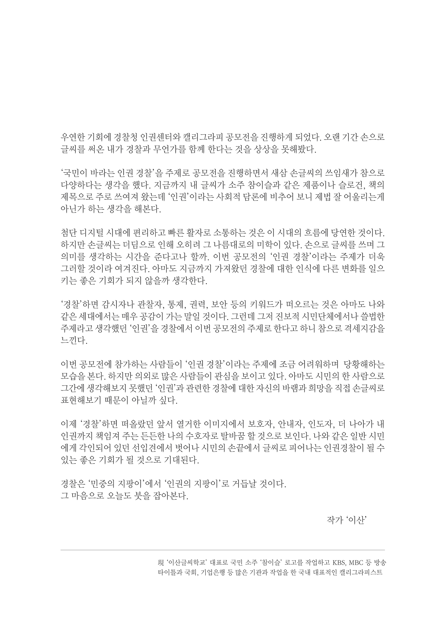 우연한 기회에 경찰청 인권센터와 캘리그라피 공모전을 진행하게 되었다. 오랜 기간 손으로 글씨를 써온 내가 경찰과 무언가를 함께 한다는 것을 상상을 못해봤다.
        국민이 바라는 인권 경찰을 주제로 공모전을 진행하면서 새삼 손글씨의 쓰임새가 참으로 다양하다는 생각을 했다. 지금까지 내 글씨가 소주 참이슬과 같은 제품이나 슬로건, 책의 제목으로 주로 쓰여져 왔는데 인권 이라는 사회적 담론에 비추어 보니 제법 잘 어울리는게 아닌가 하는 생각을 해본다.
        첨단 디지털 시대에 편리하고 따른 활자로 소통하는 것은 이 시대의 흐름에 당연한 것이다. 하지만 손글씨는 더덤으로 인해 오히려 그 나름대로의 미학이 있다. 손으로 글씨를 쓰며 그 의미를 생각하는 시간을 준다고나 할까. 이번 공모전의 인권 경찰이라는 주제가 더욱 그러할 것이라 여겨진다. 아마도 지금까지 가져왔던 경찰에 대한 인식에 다른 변화를 일으 키는 좋은 기회가 되지 않을까 생각한다.
        경찰 하면 감시자나 관찰자, 통제, 권력, 보안 등의 키워드가 떠오르는 것은 아마도 나와 같은 세대에서는 매우 공감이 가는 말일 것이다. 그런데 그저 진보적 시민단체에서나 쓸법한 주제라고 생각했던 인권을 경찰에서 이번 공모전의 주제로 한다고 하니 참으로 격세지감을 느낀다.
        이번 공모전에 참가하는 사람들이 인권 경찰 이라는 주제에 조금 어려워하며 당황해하는 모습을 본다. 하지만 의외로 많은 사람들이 관심을 보이고 있다. 아마도 시민의 한 사람으로 그간에 생각해보지 못했던 인권과 관련한 경찰에 대한 자신의 바램과 희망을 직접 손글씨로 표현해보기 때문이 아닐까 싶다.
        이제 경찰 하면 떠올랐던 앞서 열거한 이미지에서 보호자, 안내자, 인도자, 더 나아가 내 인권까지 책임져 주는 든든한 나의 수호자로 탈바꿈할 것으로 보인다. 나와 같은 일반 시민 에게 각인되어 있던 선입견에서 벗어나 시민의 손끝에서 글씨로 피어나는 인권경찰이 될 수 있는 좋은 기회가 될 것으로 기대된다.
        경찰은 민중의 지팡이에서 인권의 지팡이로 거듭날 것이다. 그 마음으로 오늘도 붓을 잡아본다.
        작가 이산
        이산글찌학교 대표로 국민 소주 참이슬 로고를 작업하고 KBS, MBK 등 방송 타이틀과 국회, 기업은행 등 많은 기관과 작업을 한 국내 대표적인 캘리그라피스트