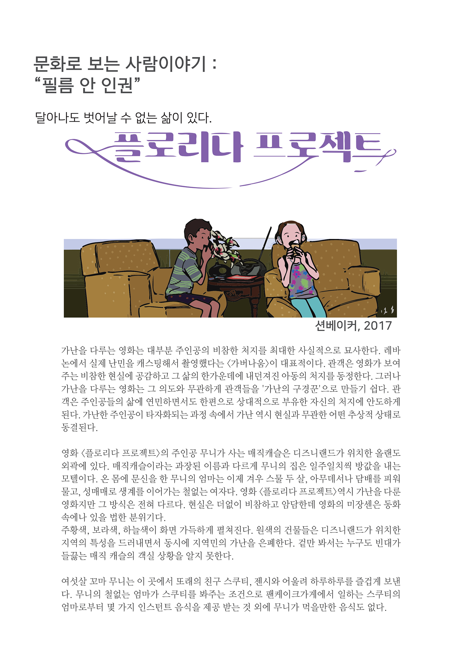 
        문화로 보는 사람이야기 : 필름 안 인권
        달아나도 벗어날 수 없는 삶이 있다.
        플로리나 프로젝트,
        션베이커, 2017
        가난을 다루는 영화는 대부분 주인공의 비참한 처지를 최대한 사실적으로 묘사한다. 레바 논에서 실제 난민을 캐스팅해서 촬영했다는 가버나움) 이 대표적이다. 관객은 영화가 보여 주는 비참한 현실에 공감하고 그 삶의 한가운데에 내던져진 아동의 처지를 동정한다. 그러나 가난을 다루는 영화는 그 의도와 무관하게 관객들을 가난의 구경꾼으로 만들기 쉽다. 관 객은 주인공들의 삶에 연민하면서도 한편으로 상대적으로 부유한 자신의 처지에 안도하게 된다. 가난한 주인공이 타자화되는 과정 속에서 가난 역시 현실과 무관한 어떤 추상적 상태로 동결된다.
        영화 플로리다 프로젝트의 주인공 무니가 사는 매직캐슬은 디즈니랜드가 위치한 올랜도 외곽에 있다. 매직캐슬이라는 과장된 이름과 다르게 무니의 집은 일주일치씩 방값을 내는 모텔이다. 온 몸에 문신을 한 무니의 엄마는 이제 겨우 스물 두 살, 아무데서나 담배를 피워 물고, 성매매로 생계를 이어가는 철없는 여자다. 영화 플로리다 프로젝트 역시 가난을 다룬 영화지만 그 방식은 전혀 다르다. 현실은 더없이 비참하고 암담한데 영화의 미장센은 동화 속에나 있을 법한 분위기다. 주황색, 보라색, 하늘색이 화면 가득하게 펼쳐진다. 원색의 건물들은 디즈니랜드가 위치한 지역의 특성을 드러내면서 동시에 지역민의 가난을 은폐한다. 겉만 봐서는 누구도 빈대가 들끓는 매직 캐슬의 객실 상황을 알지 못한다.
        여섯살 꼬마 무니는 이 곳에서 또래의 친구 스쿠터, 전시와 어울려 하루하루를 즐겁게 보낸 다. 무니의 철없는 엄마가 스쿠터를 봐주는 조건으로 팬케이크가게에서 일하는 스쿠터의 엄마로부터 몇 가지 인스턴트 음식을 제공 받는 것 외에 무니가 먹을만한 음식도 없다.