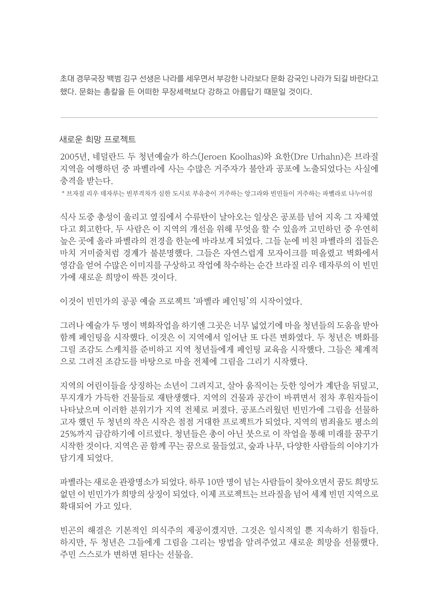 초대 경무국장 백범 김구 선생은 나라를 세우면서 부강한 나라보다 문화 강국인 나라가 되길 바란다고 했다. 문화는 총칼을 든 어떠한 무장세력보다 강하고 아름답기 때문일 것이다.
        새로운 희망 프로젝트 2005년, 네덜란드 두 청년예술가 하스(Jeroen Kolhas)와 요한(Dre Urhahn)은 브라질 지역을 여행하던 중 파벨라에 사는 수많은 거주자가 불안과 공포에 노출되었다는 사실에 충격을 받는다. * 브자질 리우 데자부는 빈부격차가 심한 도시로 부유증이 거주하는 앙그라와 민민들이 거주하는 과텔라로 나누어짐
        식사 도중 총성이 울리고 옆집에서 수류탄이 날아오는 일상은 공포를 넘어 지옥 그 자체였 다고 회고한다. 두 사람은 이 지역의 개선을 위해 무엇을 할 수 있을까 고민하던 중 우연히 높은 곳에 올라 파벨라의 전경을 한눈에 바라보게 되었다. 그들 눈에 비친 파벨라의 집들은 마치 거미줄처럼 경계가 불분명했다. 그들은 자연스럽게 모자이크를 떠올렸고 벽화에서 영감을 얻어 수많은 이미지를 구상하고 작업에 착수하는 순간 브라질 리우 데자루의 이 빈민 가에 새로운 희망이 싹튼 것이다.
        이것이 빈민가의 공공 예술 프로젝트 파벨라 페인팅의 시작이었다.
        그러나 예술가 두 명이 벽화작업을 하기엔 그곳은 너무 넓었기에 마을 청년들의 도움을 받아 함께 페인팅을 시작했다. 이것은 이 지역에서 일어난 또 다른 변화였다. 두 청년은 벽화를 그림 조감도 스케치를 준비하고 지역 청년들에게 페인팅 교육을 시작했다. 그들은 제계적 으로 그려진 조감도를 바탕으로 마을 전체에 그림을 그리기 시작했다.
        지역의 어린이들을 상징하는 소년이 그려지고, 살아 움직이는 듯한 잉어가 계단을 뒤덮고, 무지개가 가득한 건물들로 재탄생했다. 지역의 건물과 공간이 바뀌면서 점차 후원자들이 나타났으며 이러한 분위기가 지역 전체로 퍼졌다. 공포스러웠던 빈민가에 그림을 선물하 고자 했던 두 청년의 작은 시작은 점점 거대한 프로젝트가 되었다. 지역의 범죄율도 평소의 25%까지 급감하기에 이르렀다. 청년들은 총이 아닌 붓으로 이 작업을 통해 미래를 꿈꾸기 시작한 것이다. 지역은 곧 함께 꾸는 꿈으로 물들었고, 숲과 나무, 다양한 사람들의 이야기가 담기게 되었다.
        파벨라는 새로운 관광명소가 되었다. 하루 10만 명이 넘는 사람들이 찾아오면서 꿈도 희망도 없던 이 빈민가가 희망의 상징이 되었다. 이제 프로젝트는 브라질을 넘어 세계 빈민 지역으로 확대되어 가고 있다.
        빈곤의 해결은 기본적인 의식주의 제공이 겠지만, 그것은 일시적일 뿐 지속하기 힘들다. 하지만, 두 청년은 그들에게 그림을 그리는 방법을 알려주었고 새로운 희망을 선물했다. 주민 스스로가 변하면 된다는 선물을