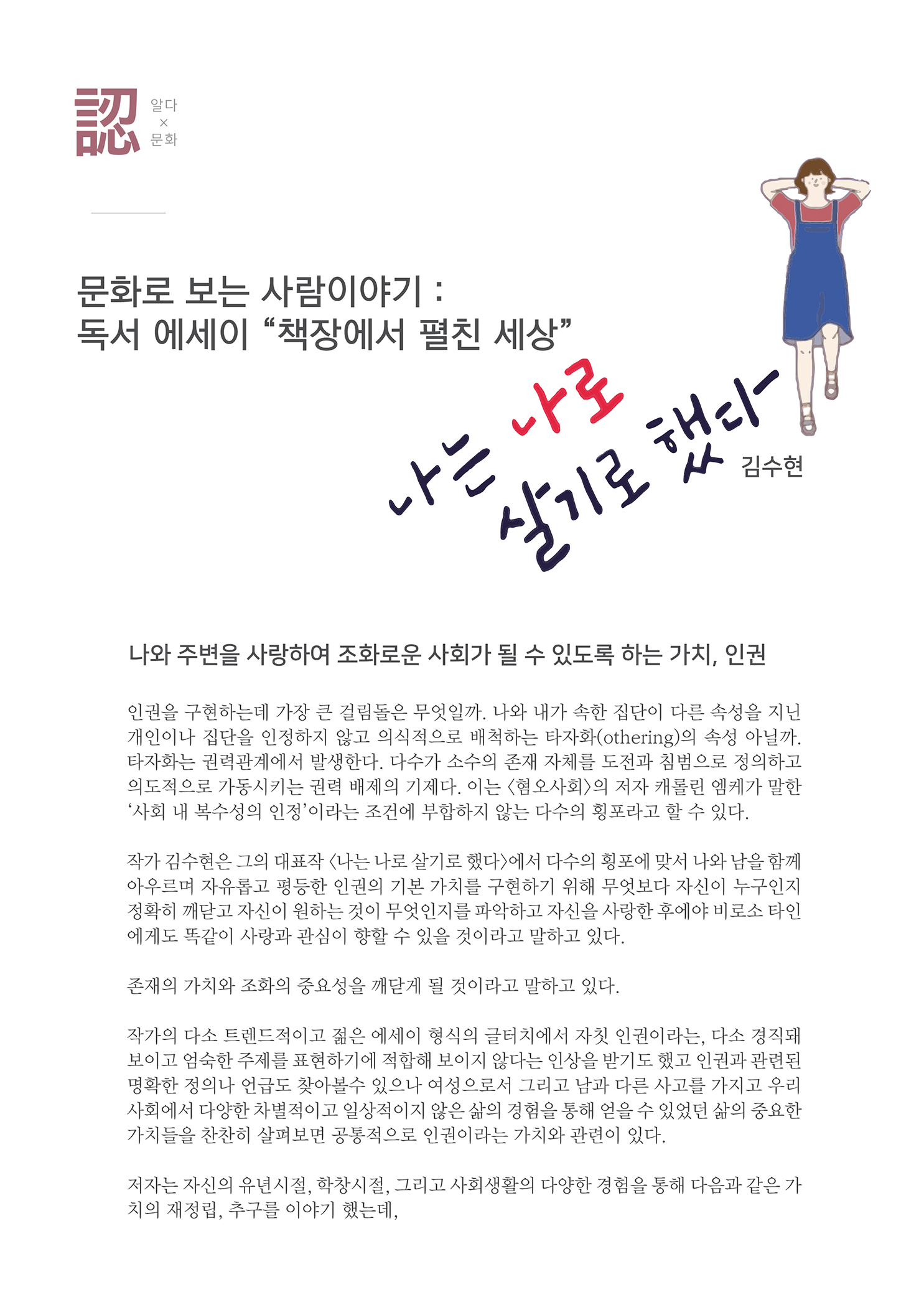 알다x문화
        문화로 보는 사람이야기 : 독서 에세이 책장에서 펼친 세상
        나는 나로 살기로 했다
        김수현
        나와 주변을 사랑하여 조화로운 사회가 될 수 있도록 하는 가치, 인권
        인권을 구현하는데 가장 큰 걸림돌은 무엇일까. 나와 내가 속한 집단이 다른 속성을 지닌 개인이나 집단을 인정하지 않고 의식적으로 배척하는 타자화othering의 속성 아닐까. 타자화는 권력관계에서 발생한다. 다수가 소수의 존재 자체를 도전과 침범으로 정의하고 의도적으로 가동시키는 권력 배제의 기제다. 이는 혐오사회의 저자 캐롤린 엠케가 말한 사회 내 복수성의 인정 이라는 조건에 부합하지 않는 다수의 횡포라고 할 수 있다.
        작가 김수현은 그의 대표작 나는 나로 살기로 했다에서 다수의 횡포에 맞서 나와 남을 함께 아우르며 자유롭고 평등한 인권의 기본 가치를 구현하기 위해 무엇보다 자신이 누구인지 정확히 깨닫고 자신이 원하는 것이 무엇인지를 파악하고 자신을 사랑한후에야 비로소 타인 에게도 똑같이 사랑과 관심이 향할 수 있을 것이라고 말하고 있다.
        존재의 가치와 조화의 중요성을 깨닫게 될 것이라고 말하고 있다.
        작가의 다소 트렌드적이고 젊은 에세이 형식의 글터치에서 자칫 인권이라는 다소 경직돼 보이고 엄숙한 주제를 표현하기에 적합해 보이지 않다는 인상을 받기도 했고 인권과 관련된 명확한 정의나 언급도 찾아볼수 있으나 여성으로서 그리고 남과 다른 사고를 가지고 우리 사회에서 다양한 차별적이고 일상적이지 않은 삶의 경험을 통해 얻을 수 있었던 삶의 중요한 가치들을 찬찬히 살펴보면 공동적으로 인권이라는 가치와 관련이 있다.
        저자는 자신의 유년시절, 학창시절, 그리고 사회생활의 다양한 경험을 통해 다음과 같은 가 치의 재정립, 추구를 이야기 했는데,