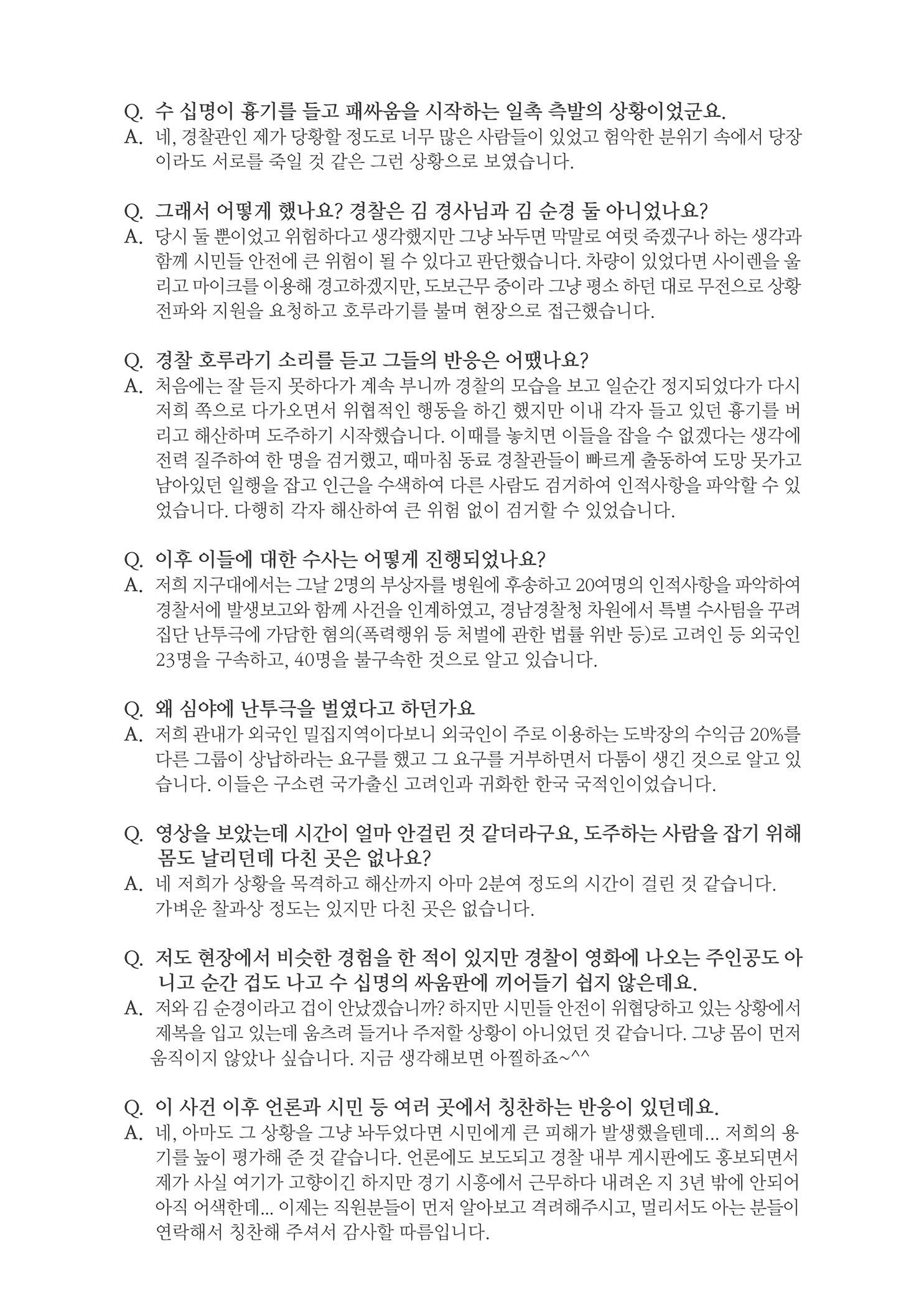 Q. 수 십명이 흉기를 들고 패싸움을 시작하는 일촉측발의 상황이었군요. A. 네, 경찰관인 제가 당황할 정도로 너무 많은 사람들이 있었고 험악한 분위기 속에서 당장이라도 서로를 죽일 것 같은 그런 상황으로 보였습니다.
        Q. 그래서 어떻게 했나요? 경찰은 김 경사님과 김 순경 둘 아니었나요? A. 당시 둘 뿐이었고 위험하다고 생각했지만 그냥 놔두면 막말로 여럿 죽겠구나 하는 생각과
        함께 시민들 안전에 큰 위험이 될 수 있다고 판단했습니다. 차량이 있었다면 사이렌을 울 리고 마이크를 이용해 경고하겠지만, 도보근무 중이라 그냥 평소 하던 대로 무전으로 상황 전파와 지원을 요청하고 호루라기를 불며 현장으로 접근했습니다.
        Q. 경찰 호루라기 소리를 듣고 그들의 반응은 어땠나요? A. 처음에는 잘 듣지 못하다가 계속 부니까 경찰의 모습을 보고 일순간 정지되었다가 다시
        저희 쪽으로 다가오면서 위협적인 행동을 하긴 했지만 이내 각자 들고 있던 흉기를 버 리고 해산하며 도주하기 시작했습니다. 이때를 놓치면 이들을 잡을 수 없겠다는 생각에 전력 질주하여 한 명을 검거했고, 때마침 동료 경찰관들이 파르게 출동하여 도망 못가고 남아있던 일행을 잡고 인근을 수색하여 다른 사람도 검거하여 인적사항을 파악할 수 있 었습니다. 다행히 각자 해산하여 큰 위험 없이 검거할 수 있었습니다.
        Q. 이후 이들에 대한 수사는 어떻게 진행되었나요? A. 저희 지구대에서는 그날 2명의 부상자를 병원에 후송하고 20여명의 인적사항을 파악하여
        경찰서에 발생보고와 함께 사건을 인계하였고, 경남경찰청 자원에서 특별 수사팀을 꾸려 집단 난투극에 가담한 혐의(폭력행위 등 처벌에 관한 법률 위반 등)로 고려인 등 외국인 23명을 구속하고, 40명을 불구속한 것으로 알고 있습니다.
        Q. 왜 심야에 난투극을 벌였다고 하던가요 A. 저희 관내가 외국인 밀집지역이다보니 외국인이 주로 이용하는 도박장의 수익금 20%를
        다른 그룹이 상납하라는 요구를 했고 그 요구를 거부하면서 다둠이 생긴 것으로 알고 있 습니다. 이들은 구소련 국가출신 고려인과 귀화한 한국 국적인 이었습니다.
        Q. 영상을 보았는데 시간이 얼마 안걸린 것 같더라구요, 도주하는 사람을 잡기 위해 몸도 날리던데 다친 곳은 없나요? A. 네 저희가 상황을 목격하고 해산까지 아마 2분여 정도의 시간이 걸린 것 같습니다. 가벼운 찰과상 정도는 있지만 다친 곳은 없습니다.
        Q. 저도 현장에서 비슷한 경험을 한 적이 있지만 경찰이 영화에 나오는 주인공도 아 니고 순간 겁도 나고 수 십명의 싸움판에 끼어들기 쉽지 않은데요. A. 저와 김 순경이라고 겁이 안났겠습니까? 하지만 시민들 안전이 위협당하고 있는 상황에서 제복을 입고 있는데 움츠려 들거나 주저할 상황이 아니었던 것 같습니다. 그냥 몸이 먼저 움직이지 않았나 싶습니다. 지금 생각해보면 아찔하죠~^^
        Q. 이 사건 이후 언론과 시민 등 여러 곳에서 칭찬하는 반응이 있던데요.. A. 네, 아마도 그 상황을 그냥 놔두었다면 시민에게 큰 피해가 발생했을텐데... 저희의 용
        기를 높이 평가해 준 것 같습니다. 언론에도 보도되고 경찰 내부 게시판에도 홍보되면서 제가 사실 여기가 고향이긴 하지만 경기 시흥에서 근무하다 내려온 지 3년 밖에 안되어 아직 어색한데... 이제는 직원분들이 먼저 알아보고 격려해주시고, 멀리서도 아는 분들이 연락해서 칭찬해 주셔서 감사할 따름입니다.