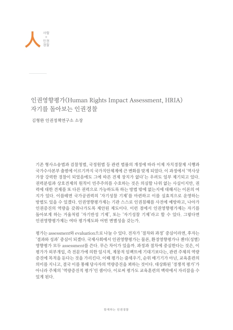 사람x인권경찰
                인권영향평가(Human Rights Impact Assessment, HRIA) 자기를 돌아보는 인권경찰
                김형완 인권정책연구소 소장
                기존 형사소송법과 검찰청법, 국정원법 등 관련 법률의 개정에 따라 이제 자치경찰제 시행과 국가수사본부 출범에 이르기까지 국가치안체계에 큰 변화를 맞게 되었다. 이 과정에서 역사상 가장 강력한 경찰이 되었음에도 그에 따른 견제 장치가 없다는 우려도 일부 제기되고 있다. 권력분립과 상호견제의 원칙이 민주주의를 수호하는 것은 의심할 나위 없는 사실이지만, 권 력에 대한 견제를 또 다른 권력으로 가능하도록 하는 방법 밖에 없는지에 대해서는 이론의 여 지가 있다. 이를테면 국가공권력의 자기성찰 기제를 마련하고 이를 실효적으로 운영하는 방법도 있을 수 있겠다. 인권영향평가제는 기관 스스로 인권침해를 사전에 예방하고, 나아가 인권증진의 역량을 갖춰나가도록 제안된 제도이다. 이런 점에서 인권영향평가제는 자기를 돌아보게 하는 거울처럼 자기반성 기제, 또는 자기성찰 기제라고 할 수 있다. 그렇다면 인권영향평가제는 여타 평가제도와 어떤 변별성을 갖는가.
                평가는 assessment와 evaluation 으로 나눌 수 있다. 전자가 절차와 과정 중심이라면, 후자는 결과와 성과 중심이 되겠다. 국제사회에서 인권영향평가는 물론, 환경영향평가나 젠더(성별) 영향평가 모두 assessment를 쓴다. 무슨 차이가 있을까. 과정과 절차에 중심한다는 것은, 이 평가가 외부개입, 즉 전문가에 의한 일시적, 계몽적 임팩트에 기대기보다는, 관련 주체의 역량 증진에 목적을 둔다는 것을 가리킨다. 이때 평가는 줄세우기, 순위 매기기가 아닌, 교육훈련의 의미를 지니고, 결국 이를 통해 당사자의 역량증진을 꾀하는 것이다. 대상화된 경쟁적 평가가 아니라 주체의 역량증진적 평가인 셈이다. 이로써 평가도 교육훈련의 맥락에서 자리잡을 수 있게 된다.
                함께하는 인권 경찰