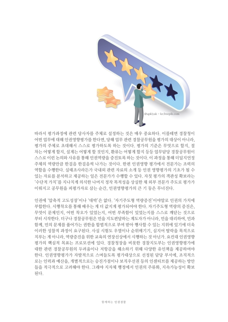 따라서 평가과정에 관련 당사자를 주체로 설정하는 것은 매우 중요하다. 이를테면 경찰청이 어떤 업무에 대해 인권영향평가를 한다면, 당해 업무 관련 경찰공무원을 평가의 대상이 아니라. 평가의 주체로 초대해서 스스로 평가하도록 하는 것이다. 평가의 기준은 무엇으로 할지, 절 차는 어떻게 할지, 설계는 어떻게 할 것인지, 환류는 어떻게 할지 등등 업무담당 경찰공무원이 스스로 이런 논의와 사유를 통해 인권역량을 증진토록 하는 것이다. 이 과정을 통해 더 딜지언정 주체의 역량만큼 한걸음 한걸음씩 나가는 것이다. 한편 인권영향 평가에서 전문가는 조력의 역할을 수행한다. 실태조사라든가 국내외 관련 자료의 소개 등 인권 영향평가의 기초가 될 수 있는 자료를 분석하고 제공하는 일은 전문가가 수행할 수 있다. 자칫 평가의 객관성 확보라는 수단적 가치를 지나치게 의식한 나머지 정작 목적성을 상실한 채 외부 전문가 주도로 평가가 이뤄지고 공무원을 피평가자로 삼는 순간, 인권영향평가의 큰 기 등은 무너진다.
                인권에 압축적 고도성장이나 대박은 없다. 자기주도형 역량증진 이야말로 인권의 가치에 부합한다. 시행착오를 통해 배우는 게 더 값지게 평가되어야 한다. 자기주도형 역량의 증진은, 무엇이 문제인지, 어떤 착오가 있었는지, 어떤 부족함이 있었는지를 스스로 깨닫는 것으로 부터 시작한다. 더구나 경찰공무원은 민을 지도편달하는 계도자가 아니라, 민을 대리하여, 민과 함께, 민의 문제를 풀어가는 권한을 합법적으로 부여 받아 행사할 수 있는 지위에 있기에 더욱 이러한 성찰적 과정이 요구된다. 사실 시험도 우열이나 순위매기기, 심지어 탈락을 목적으로 치루는 게 아니라, 역량증진을 위한 교육의 연장선상에서 시행하는 것 아닌가. 요컨대 인권영향 평가의 핵심적 목표는 프로모션에 있다. 경찰청장을 비롯한 경찰지도부는 인권영향평가에 대한 관련 경찰공무원의 두려움이나 저항감을 해소하기 위해 다양한 유인책을 제공하여야 한다. 인권영향평가가 자발적으로 스며들도록 평가대상으로 선정된 담당 부서에, 조직적으 로는 인력과 예산을, 개별적으로는 승진가점이나 보직우선권 등의 인센티브를 제공하는 방안 들을 적극적으로 고려해야 한다. 그래야 지자체 행정에서 인권의 주류화, 지속가능성이 확보 된다.
                함께하는 인권 경찰