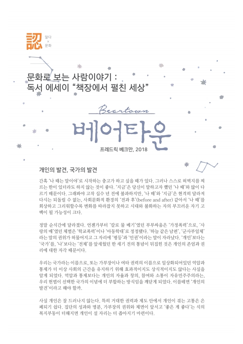 알다x문화
                문화로 보는 사람이야기 : - 독서 에세이 책장에서 펼친 세상
                베어타운
                프레드릭 베크만, 2018
                개인의 발견, 국가의 발견 간혹 나 때는 말이야로 시작하는 충고가 하고 싶을 때가 있다. 그러나 스스로 허벅지를 찌 르는 한이 있더라도 하지 않는 것이 좋다. 지금은 당신이 말하고자 했던 나 때와 많이 다 르기 때문이다. 그래봐야 고작 십수 년 전에 불과하지만, 나 때와 지금은 현격히 달라져 다시는 되돌릴 수 없는, 사회문화적 환경의 전과 후(before and after) 같아서 나 때를 회상하고 그리워할수록 변화를 따라잡지 못하고 시대와 불화하는 자의 부끄러운 자기 고 백이 될 가능성이 크다.
                정말 순식간에 달라졌다. 언젠가부터 칼로 물 베기였던 부부싸움은 가정폭력으로, 사 랑의 매 였던 체벌은 학교폭력이나 아동학대로 정정됐다. 하늘 같은 남편, 군사부일체 라는 말의 권위가 허물어지고 그 자리에 평등과 인권이라는 말이 자라났다. 개인 보다는 국가를, 나 보다는 전체를 앞세웠던 한 세기 전의 통념이 뒤집힌 것은 개인의 존엄과 권 리에 대한 자각 때문이다.
                우리는 국가라는 이름으로, 또는 가부장이나 여타 권력의 이름으로 일상화되어 있던 억압과 동제가 더 이상 사회의 근간을 유지하기 위해 효과적이지도 상식적이지도 않다는 사실을 알게 되었다. 억압과 통제보다는 개인의 자율과 창의, 참여와 소통이 자유민주주의라는, 우리 헌법이 선택한 국가의 이념에 더 부합하는 방식임을 깨닫게 되었다. 이를테면 개인의 발견이라고 해야 할까.
                사실 개인은 잘 드러나지 않는다. 특히 거대한 권력과 제도 안에서 개인이 겪는 고통은 은 폐되기 쉽다. 집단의 성과와 명분, 가부장의 권위와 체면이 앞서고 좋은 게 좋다는 식의 복지부동이 더해지면 개인이 설 자리는 더 좁아지기 마련이다.