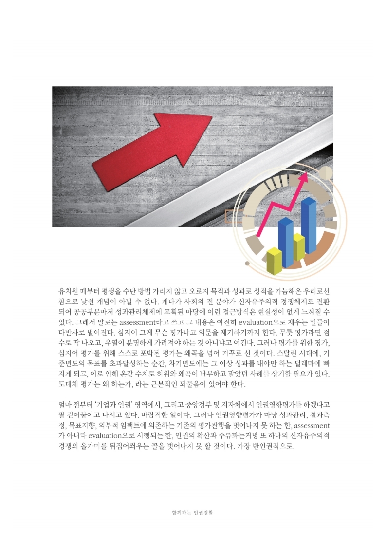 유치원 때부터 평생을 수단 방법 가리지 않고 오로지 목적과 성과로 성적을 가늠해온 우리로선 참으로 낯선 개념이 아닐 수 없다. 게다가 사회의 전 분야가 신자유주의적 경쟁체제로 전환 되어 공공부문마저 성과관리체제에 포획된 마당에 이런 접근방식은 현실성이 없게 느껴질 수 있다. 그래서 말로는 assessment라고 쓰고 그 내용은 여전히 evaluation으로 채우는 일들이 다반사로 벌어진다. 심지어 그게 무슨 평가냐고 의문을 제기하기까지 한다. 무듯 평가라면 점 수로 딱 나오고, 우열이 분명하게 가려져야 하는 것 아니냐고 여긴다. 그러나 평가를 위한 평가. 심지어 평가를 위해 스스로 포박된 평가는 왜곡을 넘어 거꾸로 선 것이다. 스탈린 시대에, 기 준년도의 목표를 초과달성하는 순간, 차기년도에는 그 이상 성과를 내야만 하는 딜레마에 따 지게 되고, 이로 인해 온갖 수치로 허위와 왜곡이 난무하고 말았던 사례를 상기할 필요가 있다. 도대체 평가는 왜 하는가. 라는 근본적인 되물음이 있어야 한다.
                얼마 전부터 기업과 인권 영역에서, 그리고 중앙정부 및 지자체에서 인권영향평가를 하겠다고 팔 걷어붙이고 나서고 있다. 바람직한 일이다. 그러나 인권영향평가가 마냥 성과관리, 결과측 정, 목표지향, 외부적 임팩트에 의존하는 기존의 평가관행을 벗어나지 못 하는 한, assessment 가 아니라 evaluation으로 시행되는 한, 인권의 확산과 주류화는커녕 또 하나의 신자유주의적 경쟁의 올가미를 뒤집어씌우는 골을 벗어나지 못 할 것이다. 가장 반인권적으로.
                함께하는 인권 경찰