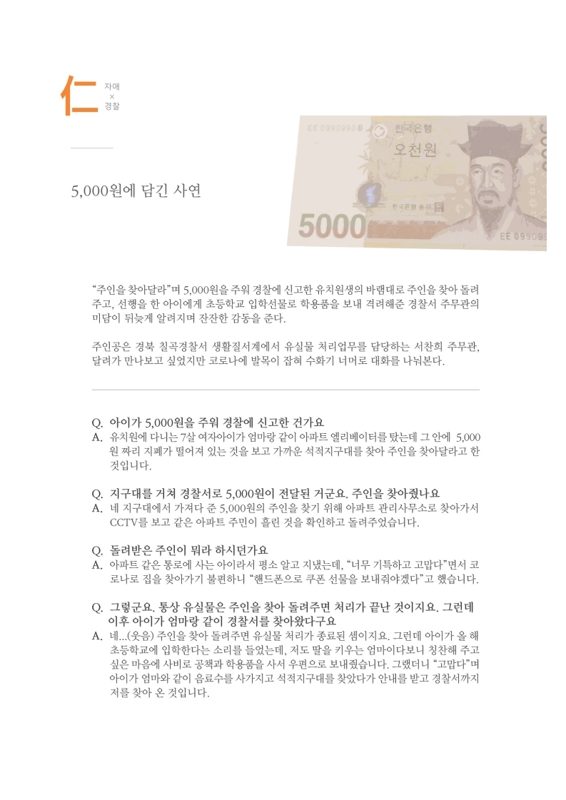 자애x경찰
                5,000원에 담긴 사연
                주인을 찾아달라며 5,000원을 주워 경찰에 신고한 유치원생의 바램대로 주인을 찾아 돌려 주고, 선행을 한 아이에게 초등학교 입학선물로 학용품을 보내 격려해준 경찰서 주무관의 미담이 뒤늦게 알려지며 잔잔한 감동을 준다.
                주인공은 경북 칠곡경찰서 생활질서계에서 유실물 처리업무를 담당하는 서찬희 주무관, 달려가 만나보고 싶었지만 코로나에 발목이 잡혀 수화기 너머로 대화를 나눠본다.
                Q. 아이가 5,000원을 주워 경찰에 신고한 건가요.. A. 유치원에 다니는 7살 여자아이가 엄마랑 같이 아파트 엘리베이터를 탔는데 그 안에 5,000 원짜리 지폐가 떨어져 있는 것을 보고 가까운 석적지구대를 찾아 주인을 찾아달라고 한 것입니다.
                Q. 지구대를 거쳐 경찰서로 5,000원이 전달된 거군요. 주인을 찾아줬나요 A. 네 지구대에서 가져다 준 5,000원의 주인을 찾기 위해 아파트 관리사무소로 찾아가서
                CCTV를 보고 같은 아파트 주민이 흘린 것을 확인하고 돌려주었습니다.
                Q. 돌려받은 주인이 뭐라 하시던가요 A. 아파트 같은 통로에 사는 아이라서 평소 알고 지냈는데, 너무 기특하고 고맙다면서 코 로나로 집을 찾아가기 불편하니 핸드폰으로 쿠폰 선물을 보내줘야겠다고 했습니다.
                Q. 그렇군요. 통상 유실물은 주인을 찾아 돌려주면 처리가 끝난 것이지요. 그런데 이후 아이가 엄마랑 같이 경찰서를 찾아왔다구요. A. 네...(웃음) 주인을 찾아 돌려주면 유실물 처리가 종료된 셈이지요. 그런데 아이가 올 해
                초등학교에 입학한다는 소리를 들었는데, 저도 딸을 키우는 엄마이다보니 칭찬해 주고 싶은 마음에 사비로 공책과 학용품을 사서 우편으로 보내줬습니다. 그랬더니 고맙다며 아이가 엄마와 같이 음료수를 사가지고 석적지구대를 찾았다가 안내를 받고 경찰서까지 저를 찾아 온 것입니다.