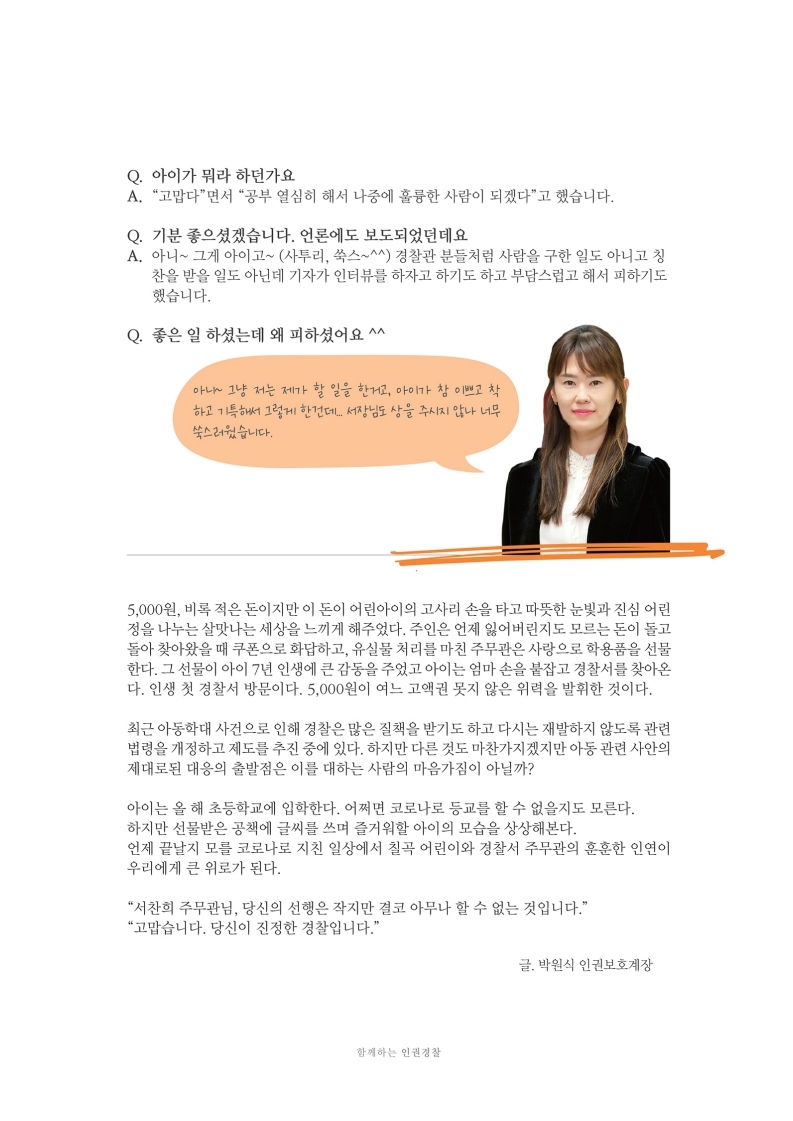 Q. 아이가 뭐라 하던가요 A. 고맙다면서 공부 열심히 해서 나중에 훌륭한 사람이 되겠다고 했습니다.
                Q. 기분 좋으셨겠습니다. 언론에도 보도되었던데요 A. 아니~ 그게 아이고~ (사투리, 쑥스~^^) 경찰관 분들치럼 사람을 구한 일도 아니고 칭찬을 받을 일도 아닌데 기자가 인터뷰를 하자고 하기도 하고 부담스럽고 해서 피하기도
                했습니다.
                Q. 좋은 일 하셨는데 왜 피하셨어요 ^^
                아~ 그냥 저는 제가 할 일을 한, 아이가 참 이로 하 하고 이 그렇게 한건데 서장님도 상을 주시지 안나 너무 쑥스었습니다.
                5,000원, 비록 적은 돈이지만 이 돈이 어린아이의 고사리 손을 타고 따뜻한 눈빛과 진심 어린 정을 나누는 살맛나는 세상을 느끼게 해주었다. 주인은 언제 잃어버린지도 모르는 돈이 돌고 돌아 찾아왔을 때 쿠폰으로 화답하고, 유실물 처리를 마친 주무관은 사랑으로 학용품을 선물 한다. 그 선물이 아이 7년 인생에 큰 감동을 주었고 아이는 엄마 손을 붙잡고 경찰서를 찾아온 다. 인생 첫 경찰서 방문이다. 5,000원이 여느 고액권 못지 않은 위력을 발휘한 것이다.
                최근 아동학대 사건으로 인해 경찰은 많은 질책을 받기도 하고 다시는 재발하지 않도록 관련 법령을 개정하고 제도를 추진 중에 있다. 하지만 다른 것도 마찬가지겠지만 아동 관련 사안의 제대로된 대응의 출발점은 이를 대하는 사람의 마음가짐이 아닐까?
                아이는 올 해 초등학교에 입학한다. 어쩌면 코로나로 등교를 할 수 없을지도 모른다. 하지만 선물받은 공책에 글씨를 쓰며 즐거워할 아이의 모습을 상상해본다. 언제 끝날지 모를 코로나로 지친 일상에서 칠곡 어린이와 경찰서 주무관의 훈훈한 인연이 우리에게 큰 위로가 된다.
                서찬희 주무관님, 당신의 선행은 작지만 결코 아무나 할 수 없는 것입니다. 고맙습니다. 당신이 진정한 경찰입니다.
                글. 박원식 인권보호계장
                함께하는 인권경찰