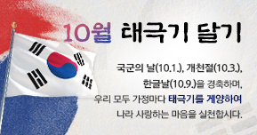 10월 태극기 달기 국군의 날(10.1.), 개천절(10.3.), 한글날(10.9.)을 경축하며, 우리 모두 가정마다 태극기를 게양하여 나라 사랑하는 마음을 실천합시다.