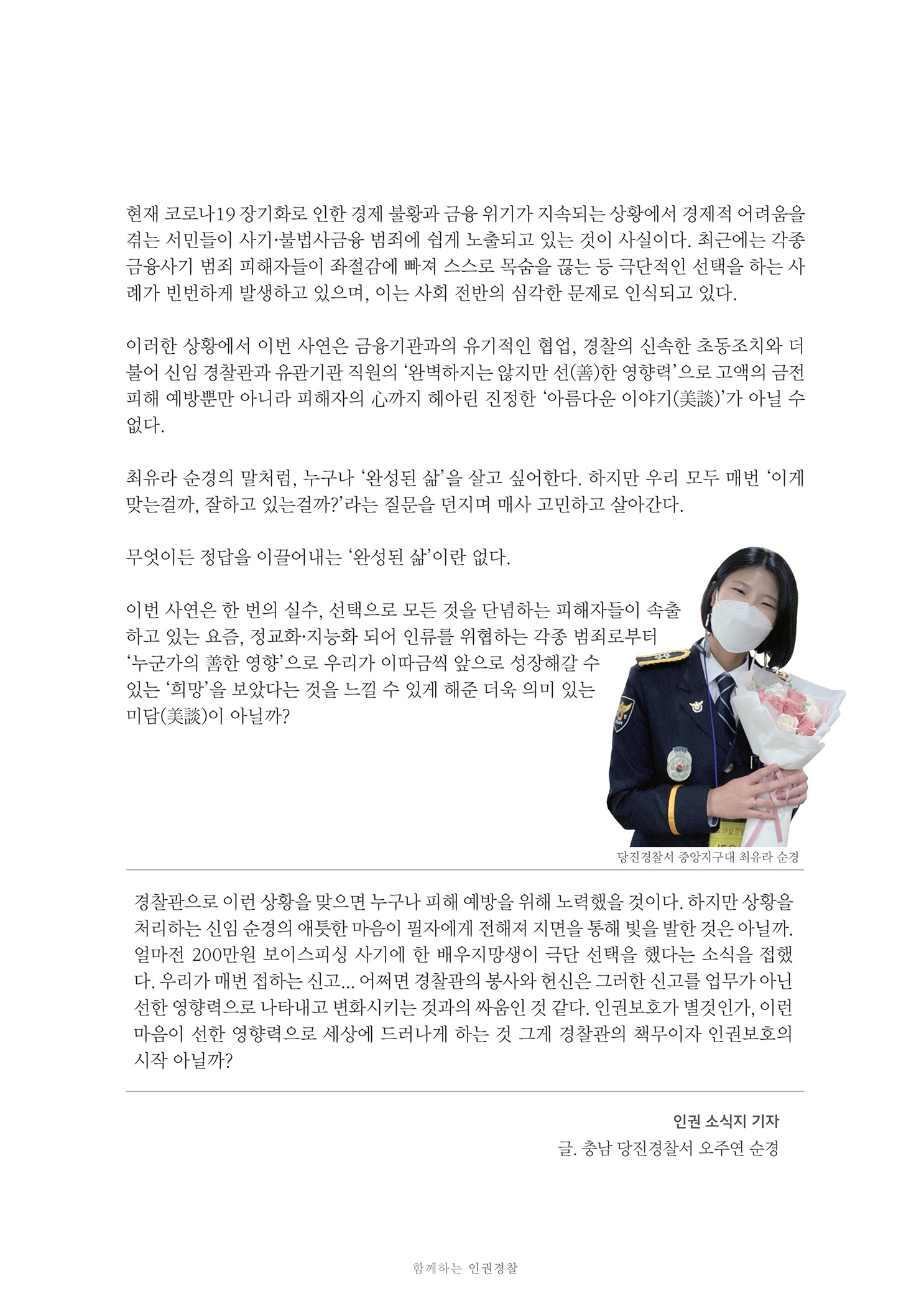 현재 코로나 19 장기화로 인한 경제 불황과 금융 위기가 지속되는 상황에서 경제적 어려움을 겪는 서민들이 사기 불법사금융 범죄에 쉽게 노출되고 있는 것이 사실이다. 최근에는 각종 금융사기 범죄 피해자들이 좌절감에 빠져 스스로 목숨을 끊는 등 극단적인 선택을 하는 사 례가 빈번하게 발생하고 있으며, 이는 사회 전반의 심각한 문제로 인식되고 있다.
        이러한 상황에서 이번 사연은 금융기관과의 유기적인 협업, 경찰의 신속한 초동조치와 더 불어 신임 경찰관과 유관기관 직원의 완벽하지는 않지만 선(善)한 영향력으로 고액의 금전 피해 예방뿐만 아니라 피해자의 心까지 혜아린 진정한 아름다운 이야기 (美)가 아닐 수 없다.
        최유라 순경의 말처럼, 누구나 완성된 삶을 살고 싶어한다. 하지만 우리 모두 매번 이게 맞는걸까, 잘하고 있는걸까?라는 질문을 던지며 매사 고민하고 살아간다.
        무엇이든 정답을 이끌어 내는 완성된 삶이란 없다.
        이번 사연은 한 번의 실수, 선택으로 모든 것을 단념하는 피해자들이 속출 하고 있는 요즘, 정교화 지능화 되어 인류를 위협하는 각종 범죄로부터 누군가의 善한 영향으로 우리가 이따금씩 앞으로 성장해갈 수 있는 희망을 보았다는 것을 느낄 수 있게 해준 더욱 의미 있는 미담(美)이 아닐까?
        당진경찰서 중앙지구대 최유나 순정
        경찰관으로 이런 상황을 맞으면 누구나 피해 예방을 위해 노력했을 것이다. 하지만 상황을 처리하는 신임 순경의 애틋한 마음이 필자에게 전해져 지면을 통해 빛을 발한 것은 아닐까. 얼마전 200만원 보이스피싱 사기에 한 배우지망생이 극단 선택을 했다는 소식을 접했 다. 우리가 매번 접하는 신고... 어쩌면 경찰관의 봉사와 헌신은 그러한 신고를 업무가 아닌 선한 영향력으로 나타내고 변화시키는 것과의 싸움인 것 같다. 인권보호가 별것인가. 이런 마음이 선한 영향력으로 세상에 드러나게 하는 것 그게 경찰관의 책무이자 인권보호의 시작 아닐까?
        인권 소식지 기자 글, 충남 당진경찰서 오주연 순경
        함께하는 인권 경찰