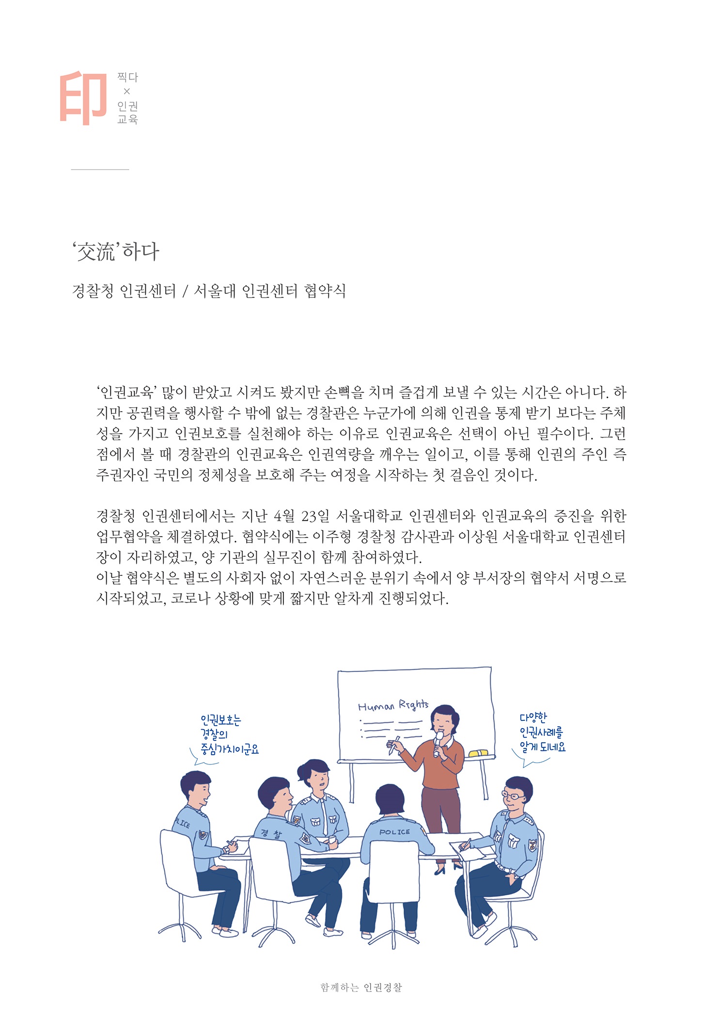 찍다X인권교육
        交流하다.
        경찰청 인권센터 / 서울대 인권센터 협약식
        인권교육 많이 받았고 시켜도 봤지만 손뼉을 치며 즐겁게 보낼 수 있는 시간은 아니다. 하 지만 공권력을 행사할 수 밖에 없는 경찰관은 누군가에 의해 인권을 통제 받기 보다는 주체 성을 가지고 인권보호를 실천해야 하는 이유로 인권교육은 선택이 아닌 필수이다. 그런 점에서 볼 때 경찰관의 인권교육은 인권역량을 깨우는 일이고, 이를 통해 인권의 주인 즉 주권자인 국민의 정체성을 보호해 주는 여정을 시작하는 첫 걸음인 것이다.
        경찰청 인권센터에서는 지난 4월 23일 서울대학교 인권센터와 인권교육의 증진을 위한 업무협약을 체결하였다. 협약식에는 이주형 경찰청 감사관과 이상원 서울대학교 인권센터 장이 자리하였고, 양 기관의 실무진이 함께 참여하였다. 이날 협약식은 별도의 사회자 없이 자연스러운 분위기 속에서 양 부서장의 협약서 서명으로 시작되었고, 코로나 상황에 맞게 짧지만 알차게 진행되었다.
        인권보호는 경찰의 증상가치이군요
        다양한 인권사례를 알게 되네요
        함께하는 인권 경찰