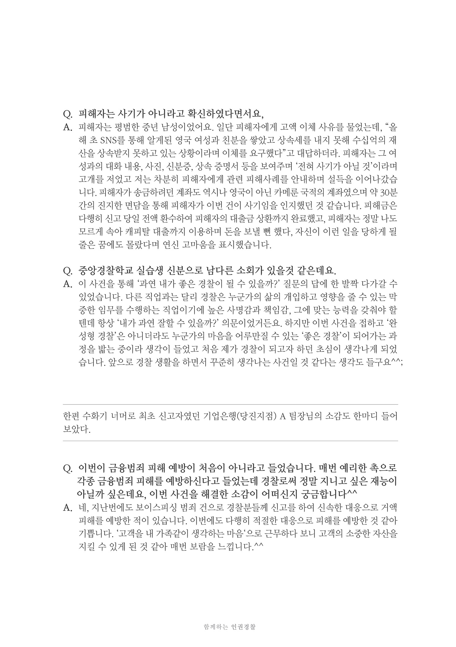 Q. 피해자는 사기가 아니라고 확신하였다면서요, A. 피해자는 평범한 중년 남성이었어요. 일단 피해자에게 고액 이체 사유를 물었는데, 올
        해 초 SNS를 통해 알게된 영국 여성과 친분을 쌓았고 상속세를 내지 못해 수십억의 재 산을 상속받지 못하고 있는 상황이라며 이체를 요구했다고 대답하더라. 피해자는 그 여 성과의 대화 내용. 사진, 신분증, 상속 증명서 등을 보여주며 전혀 사기가 아닐 것이라며 고개를 저었고 저는 차분히 피해자에게 관련 피해사례를 안내하며 설득을 이어나갔습 니다. 피해자가 송금하려던 계좌도 역시나 영국이 아닌 카메룬 국적의 계좌였으며 약 30분 간의 진지한 면담을 통해 피해자가 이번 건이 사기임을 인지했던 것 같습니다. 피해금은 다행히 신고 당일 전액 환수하여 피해자의 대출금 상환까지 완료했고, 피해자는 정말 나도 모르게 속아 캐피탈 대출까지 이용하며 돈을 보낼 뻔 했다. 자신이 이런 일을 당하게 될 줄은 꿈에도 몰랐다며 연신 고마움을 표시했습니다.
        Q. 중앙경찰학교 실습생 신분으로 남다른 소회가 있을것 같은데요.. A. 이 사건을 통해 과연 내가 좋은 경찰이 될 수 있을까? 질문의 답에 한 발짝 다가갈 수
        있었습니다. 다른 직업과는 달리 경찰은 누군가의 삶의 개입하고 영향을 줄 수 있는 막 중한 임무를 수행하는 직업이기에 높은 사명감과 책임감, 그에 맞는 능력을 갖춰야 할 텐데 항상 내가 과연 잘할 수 있을까? 의문이었거든요.. 하지만 이번 사건을 접하고 완 성형 경찰은 아니더라도 누군가의 마음을 어루만질 수 있는 좋은 경찰이 되어가는 과 정을 밟는 중이라 생각이 들었고 처음 제가 경찰이 되고자 하던 초심이 생각나게 되었 습니다. 앞으로 경찰 생활을 하면서 꾸준히 생각나는 사건일 것 같다는 생각도 들구요^^
        한편 수화기 너머로 최초 신고자였던 기업은행(당진지점) A 팀장님의 소감도 한마디 들어
        보았다.
        Q. 이번이 금융범죄 피해 예방이 처음이 아니라고 들었습니다. 매번 예리한 촉으로
        각종 금융범죄 피해를 예방하신다고 들었는데 경찰로써 정말 지니고 싶은 재능이
        아닐까 싶은데요, 이번 사건을 해결한 소감이 어떠신지 궁금합니다^^ . A. 네, 지난번에도 보이스피싱 범죄 건으로 경찰분들께 신고를 하여 신속한 대응으로 거액
        피해를 예방한 적이 있습니다. 이번에도 다행히 적절한 대응으로 피해를 예방한 것 같아 기쁩니다. 고객을 내 가족같이 생각하는 마음으로 근무하다 보니 고객의 소중한 자산을 지킬 수 있게 된 것 같아 매번 보람을 느낍니다.^^
        함께하는 인권 경찰