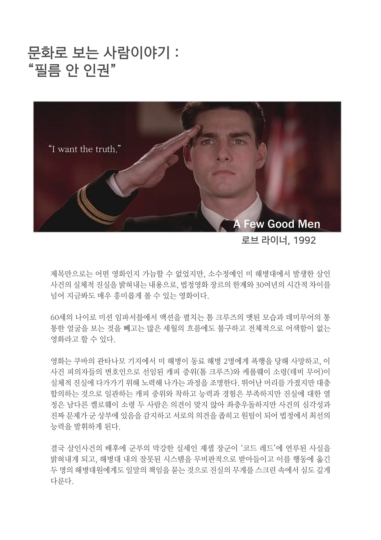 문화로 보는 사람이야기 : 필름 안 인권
        I want the truth. A Few Good Men 로브 라이너, 1992
        제목만으로는 어떤 영화인지 가늠할 수 없었지만, 소수정예인 미 해병대에서 발생한 살인 사건의 실체적 진실을 밝혀내는 내용으로, 법정영화 장르의 한계와 30여년의 시간적 차이를 넘어 지금봐도 매우 흥미롭게 볼 수 있는 영화이다.
        60세의 나이로 미션 임파서블에서 액션을 펼치는 톰 크루즈의 앳된 모습과 데미무어의 동 통한 얼굴을 보는 것을 빼고는 많은 세월의 흐름에도 불구하고 전체적으로 어색함이 없는 영화라고 할 수 있다.
        영화는 쿠바의 관타나모 기지에서 미 해병이 동료 해병 2명에게 폭행을 당해 사망하고, 이 사건 피의자들의 변호인으로 선임된 캐피 중위(톰 크루즈)와 케롤웨이 소령(데비 무어)이 실체적 진실에 다가가기 위해 노력해 나가는 과정을 조명한다. 뛰어난 머리를 가졌지만 대충 합의하는 것으로 일관하는 캐피 중위와 착하고 능력과 경험은 부족하지만 진실에 대한 열 정은 남다른 켈로웨이 소령 두 사람은 의견이 맞지 않아 좌충우돌하지만 사건의 심각성과 진짜 문제가 군 상부에 있음을 감지하고 서로의 의견을 좁히고 원팀이 되어 법정에서 최선의 능력을 발휘하게 된다.
        결국 살인사건의 배후에 군부의 막강한 실세인 제셉 장군이 코드 레드에 연루된 사실을 밝혀내게 되고, 해병대 내의 잘못된 시스템을 무비판적으로 받아들이고 이를 행동에 옮긴 두 명의 해병대원에게도 일말의 책임을 묻는 것으로 진실의 무게를 스크린 속에서 심도 깊게 다룬다.